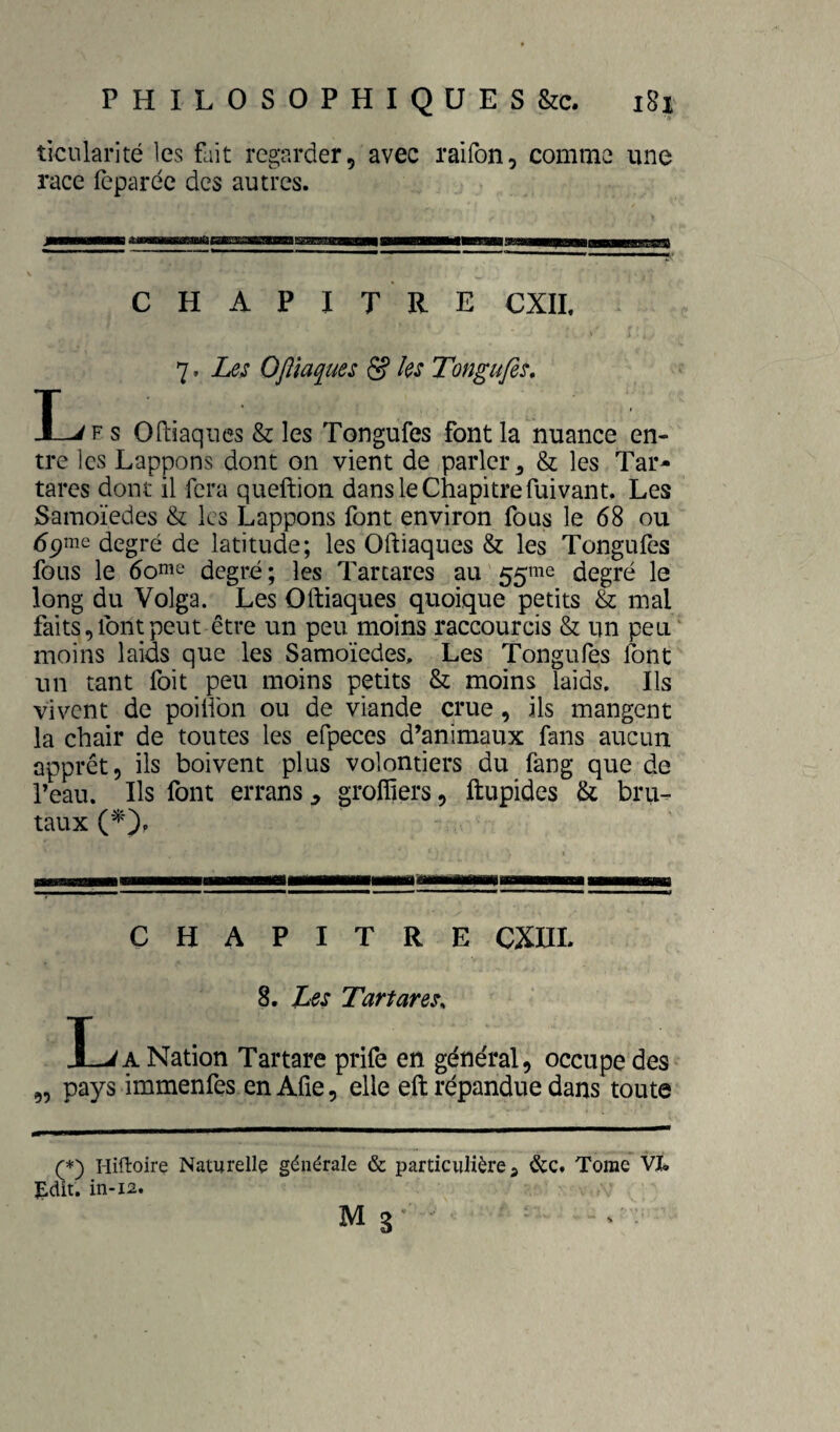 tîciüarité les fait regarder, avec raifon, comme une race feparéc des autres. CHAPITRE CXIL 7. Les OJîlaques & les Tongufes, I^F s ortiaques & les Tongufes font la nuance en¬ tre les Lappons dont on vient de parler ^ & les Tar- tares dont il fera queftion dans le Chapitre fuivant. Les Samoïedes & les Lappons font environ fous le 68 ou ^pnie degré de latitude; les Oftiaques & les Tongufes fous le 6ome degré; les Tarcares au 55^2 degré le long du Volga. Les Oftiaques quoique petits & mal faits, font peut être un peu moins raccourcis & un peu' moins laids que les Samoïedes, Les Tongufes font un tant foit peu moins petits & moins laids. Ils vivent de poifibn ou de viande crue, ils mangent la chair de toutes les efpeces d’animaux fans aucun apprêt, ils boivent plus volontiers du fang que de l’eau. Ils font errans, groffiers, ftupides & bru¬ taux CHAPITRE CXni. 8. Les TartareSs I_JA Nation Tartare prife en général, occupe des „ pays immenfes enAfie, elle eft répandue dans toute (*) I-liftoire Naturelle générale & particulière j &c. Tome VI* ^dit. in-12.