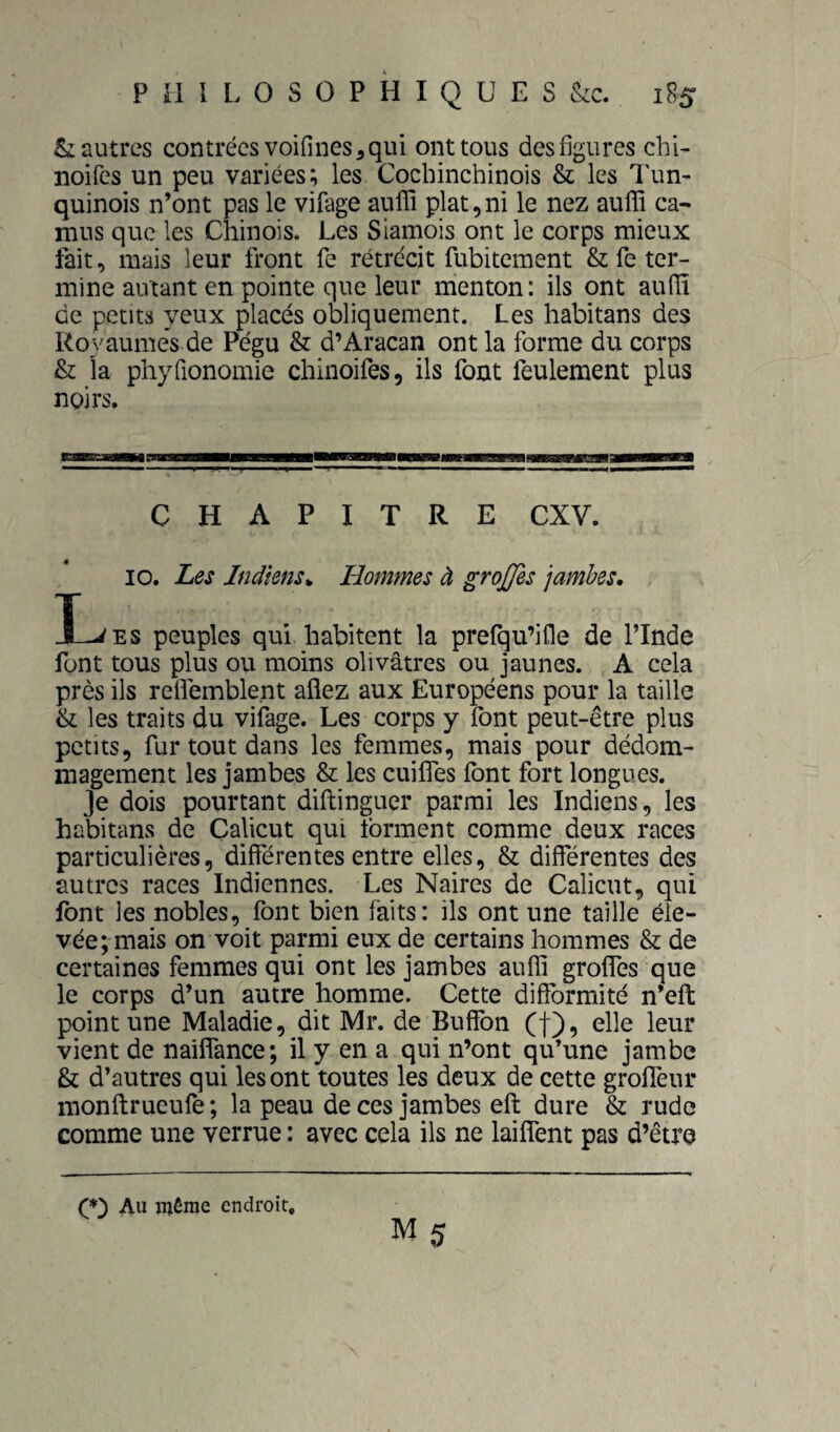 Vautres contrées voifines^ qui ont tous des figures chi- noifes un peu variées; les Cochinchinois & les l'un- quinois n’ont pas le vifage aufifi plat,ni le nez auffi ca¬ mus que les Chinois. Les Siamois ont le corps mieux fait, mais leur front fe rétrécit fubitement & fe ter¬ mine autant en pointe que leur menton: ils ont aufïï de petits yeux placés obliquement. Les habitans des Royaumes de Pégu & d’Aracan ont la forme du corps & la phyfionomie chinoifes, ils fout feulement plus noirs. I EnaBHMuaaoHBHiManaHHmMBiBnHBamMBgBMRaiaMaaBta CHAPITRE CXV. 10. Les Indiens^ Hommes à grojfis jambes, L ES peuples qui habitent la prefqu’ifle de ITnde font tous plus ou moins olivâtres ou jaunes. A cela près ils refiemblent aflez aux Européens pour la taille & les traits du vifage. Les corps y font peut-être plus petits, fur tout dans les femmes, mais pour dédom¬ magement les jambes & les cuilfes font fort longues. Je dois pourtant diftinguer parmi les Indiens, les habitans de Çalicut qui forment comme deux races particulières, différentes entre elles, & différentes des autres races Indiennes. Les Naires de Calicut, qui font les nobles, font bien faits: ils ont une taille éle¬ vée; mais on voit parmi eux de certains hommes & de certaines femmes qui ont les jambes aufli groffes que le corps d’un autre homme. Cette difformité n’eft point une Maladie, dit Mr. de Buffon (f), elle leur vient de nailfance; il y en a qui n’ont qu’une jambe & d’autres qui les ont toutes les deux de cette groffeur monftrueufe ; la peau de ces jambes eft dure & rude comme une verrue : avec cela ils ne laiffent pas d’être Q') Au même endroit.