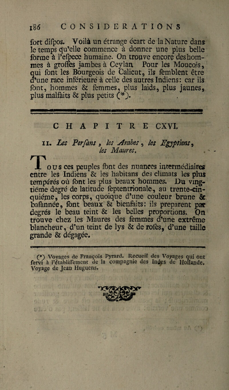 fort difpos. Voilà un étrange écart de la Nature dans le temps c[u’elle commence à donner une plus belle forme à f efpecc humaine. On trouve encore des hom¬ mes à groffes jambes à Ceylaix Pour les Moucois, qui font les^ Bourgeois de Calicut, ils femblent être d’une race inférieure à celle des autres Indiens: car ils font, hommes & femmes, plus laids, plus jaunes, plus malfaits & plus petits CHAPITRE CXVL II. Les Per fans , ks Arabes, les égyptiens ^ les Maures, O U s ces peuples font des nuances intermédiaires entre les Indiens & les habitans des climats les plus tempérés où font les plus beaux hommes. Du ving¬ tième degré de latitude feptentrionale, au trente-cin¬ quième, les corps, quoique d’une couleur brune &. bafannée, font beaux & bienfaits: ils préparent par degrés le beau teint & les belles proportions. On trouve chez les Maures des femmes d’une extrême blancheur, d’un teint de lys & de rôles, d’une taille grande & dégagée* (*) Voyages de François Pyrard. Recueil des VoytigQs qui ont fervi à Pétàblifleraent de la compagnie des Ind^s de Hollande, Voyage de Jean Huguens.