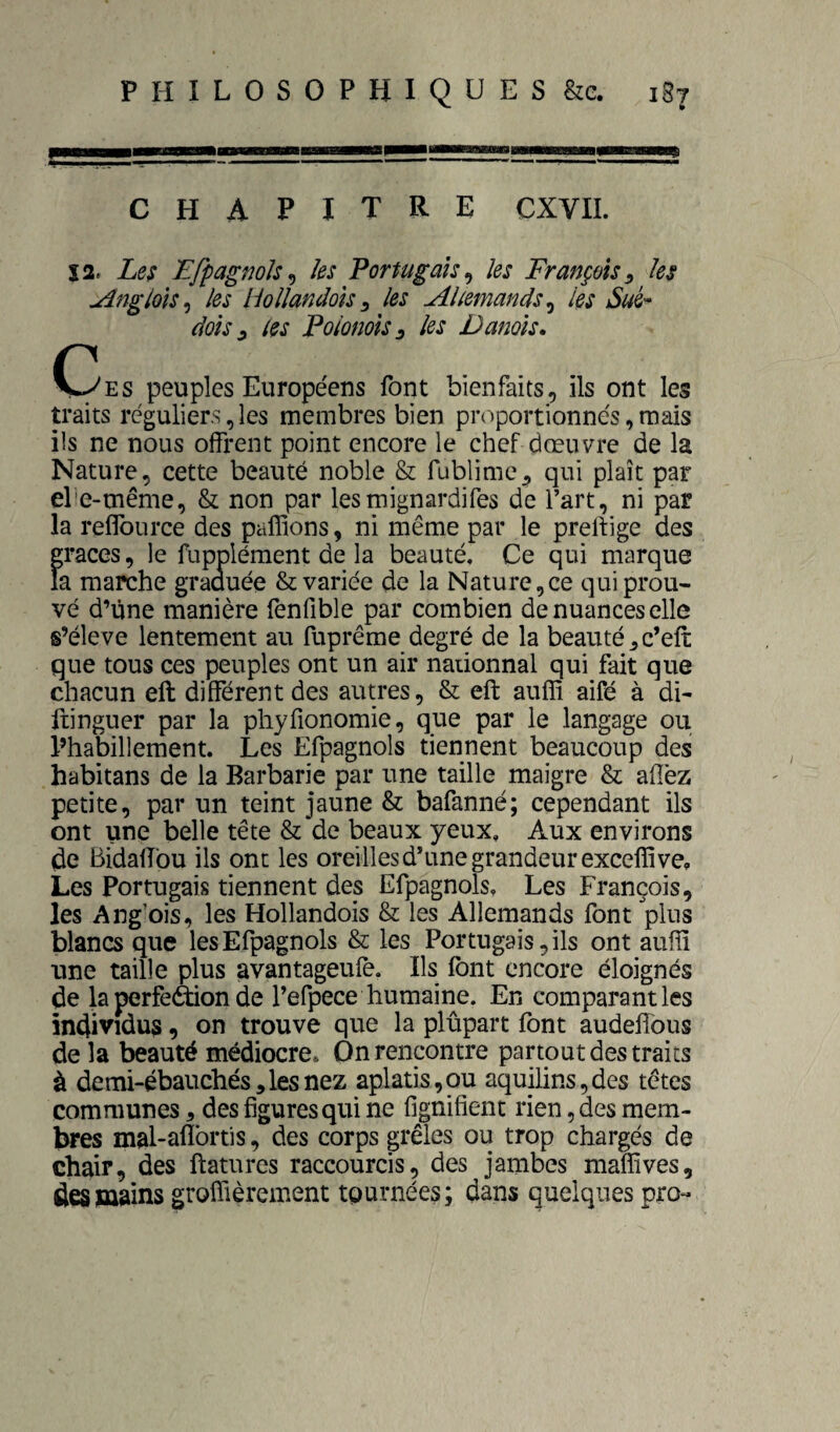 chapitre cxvii. s2. Le$ EfpagnoJs^ les Portugais^ les François^ les uîngloïs^ les Uollandoîss les Allemands^ les Sué- dois ^ les Poionols 3 les Danois. (3ES peuples Européens font bienfaits, ils ont les traits réguliers, les membres bien proportionnés, mais ils ne nous offrent point encore le chef dœuvre de la Nature, cette beauté noble & fublime^ qui plaît par el'e-même, & non par lesmignardifes de l’art, ni par la reffoLirce des paillons, ni même par le prellige des grâces, le fupplément de la beauté. Ce qui marque la marche graauée & variée de la Nature,ce qui prou¬ vé d’ùne manière fenfible par combien de nuances elle s’élève lentement au fuprême degré de la beauté,c’eft que tous ces peuples ont un air naiionnal qui fait que chacun eft différent des autres, & eft auffi aifé à di- fiinguer par la phyfionomie, que par le langage ou l’habillement. Les Efpagnols tiennent beaucoup des habitans de la Barbarie par une taille maigre & afîèz petite, par un teint jaune & bafanné; cependant ils ont une belle tête & de beaux yeux. Aux environs de Bidalfou ils ont les oreilles d’une grandeur excelïîve. Les Portugais tiennent des Efpagnols. Les François, les Ang’ois, les Hollandois & les Allemands font plus blancs que les Efpagnols & les Portugais, ils ont auffi une taille plus avantageufè. Ils font encore éloignés de la perfe&on de l’efpece humaine. En comparant les individus, on trouve que la plupart font audelfous de la beauté médiocre. On rencontre partout des traits à demi-ébauchés,lesnez aplatis,ou aquilins,des têtes communes, des figures qui ne fignifient rien, des mem¬ bres mal-aflbrtis, des corps grêles ou trop chargés de chair, des ftatures raccourcis, des jambes maffives, des mains groffièrement tournées; dans quelques pro-