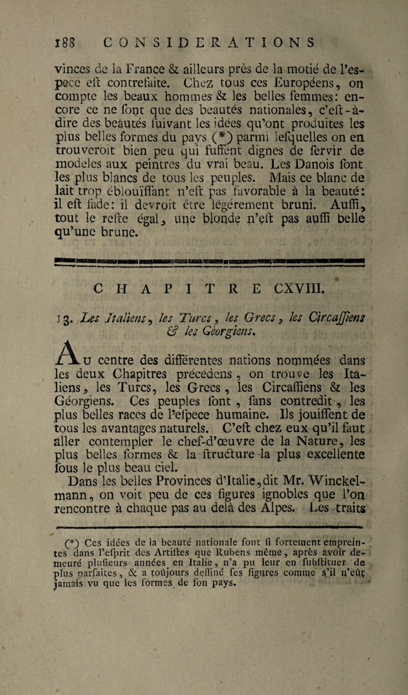 vinces de la France & ailleurs près de la motié de Pes- pGCc ell concretaite. Chez tous ces Européens, on compte les beaux hommes & les belles femmes: en¬ core ce ne fopt que des beautés nationales, c’eft-à- dire des beautés fuivant les idées qu’ont produites les plus belles formes du pays (^) parmi lefquelles on en. trouveroit bien peu qui fuffent dignes de fervir de modèles aux peintres du vrai beau. Les Danois font les plus blancs de tous les peuples. Mais ce blanc de lait trop éblouïflant n’eft pas favorable à la beauté: il eft tade: il devroit être légèrement bruni. Auffi, tout le refte égal^ une blonde n’eil pas auffi belle qu’une brune. CHAPITRE CXVIII, ] 3. Les jtaUens, les Turcs ^ les Grecs ^ les ClrcaJJiens S les Géorgiens, A U centre des différentes nations nommées dans les deux Chapitres précédons , on trouve les Ita¬ liens ^ les Turcs, les Grecs, les Circaffiens & les Géorgiens. Ces peuples font , fans contredit, les plus belles races de l’efpece humaine. Ils jouiffent de tous les avantages naturels. C’eft chez eux qu’il faut aller contempler le chef-d’œuvre de la Nature, les plus belles formes & la ftruélure -la plus excellente fous le plus beau ciel. Dans les belles Provinces d’Italie,dit Mr. Winckel- mann, on voit peu de ces figures ignobles que l’on rencontre à chaque pas au delà des Alpes. Les traits (*■) Ces iddes de la beauté nationale font fi fortement emprein¬ tes dans l’efprit des Artiftes que Rubens même, après avoir de¬ meuré plufieurs années_ en Italie, n’a pu leur en fubflituer de plus parfaites, & a toûjours deffiné fes figures comme s’il u’eûç jamais vu que les formes de fou pays.