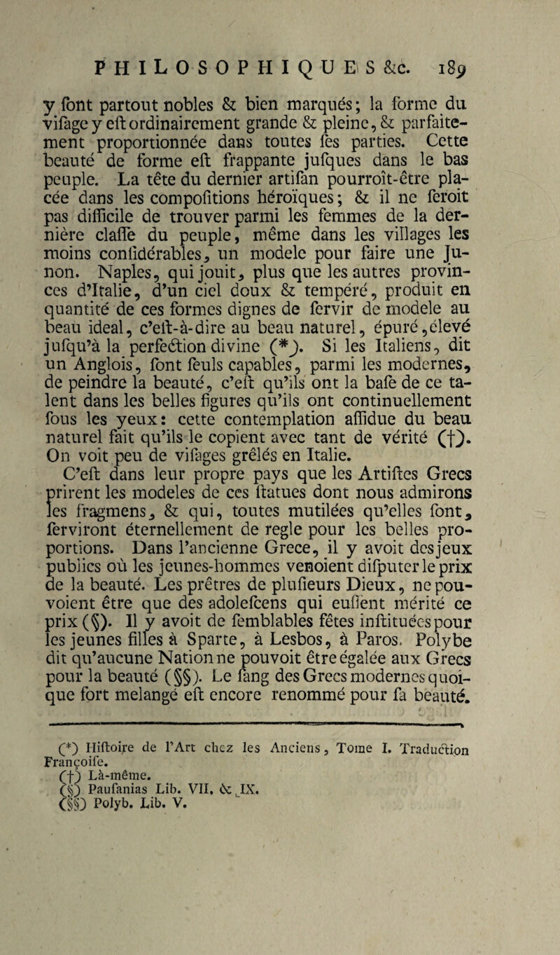 y font partout nobles & bien marqués; la forme du vifagcy eftordinairement grande & pleine, & parfaite¬ ment proportionnée dans toutes fes parties. Cette beauté de forme eft frappante jufques dans le bas peuple. La tête du dernier artifan pourroît-être pla¬ cée dans les compofitions héroïques ; & il ne feroit pas difficile de trouver parmi les femmes de la der¬ nière clalfe du peuple, même dans les villages les moins confidérables^ un modèle pour faire une Ju- non. Naples, qui jouit, plus que les autres provin¬ ces d’Italie, d’un ciel doux & tempéré, produit en quantité de ces formes dignes de fervir de modèle au beau idéal, c’eft-à-dire au beau naturel, épuré,élevé jufqu’à la perfection divine Si les Italiens, dit un Anglois, font fèuls capables, parmi les modernes, de peindre la beauté, c’eft qu’ils ont la baie de ce ta¬ lent dans les belles figures qu’ils ont continuellement fous les yeux: cette contemplation affidue du beau naturel fait qu’ils le copient avec tant de vérité On voit peu de vifages grêlés en Italie. C’eft dans leur propre pays que les Artiftcs Grecs prirent les modèles de ces ftatues dont nous admirons les fragmensj & qui, toutes mutilées qu’elles font, ferviront éternellement de réglé pour les belles pro¬ portions. Dans l’ancienne Grece, il y a voit des jeux pubiics où les jeunes-hommes venoient difputerleprix de la beauté. Les prêtres de plufîeurs Dieux, nepou- voient être que des adoleftens qui euflént mérité ce prix (§). Il y avoit de femblables fêtes inftituécspour les jeunes filles à Sparte, à Lesbos, à Paros. Polybe dit qu’aucune Nation ne pouvoir être égalée aux Grecs pour la beauté (§§). Le lang des Grecs modernes quoi¬ que fort mélangé eft encore renommé pour fa beauté. (*) (*) Hiftoi^e de T Art chez les Anciens, Tome I. Traduction Françoife. CY) Là-même. (Y) Paufanias Lib. VII. êcJX. (§§} Polyb. Lib. V,