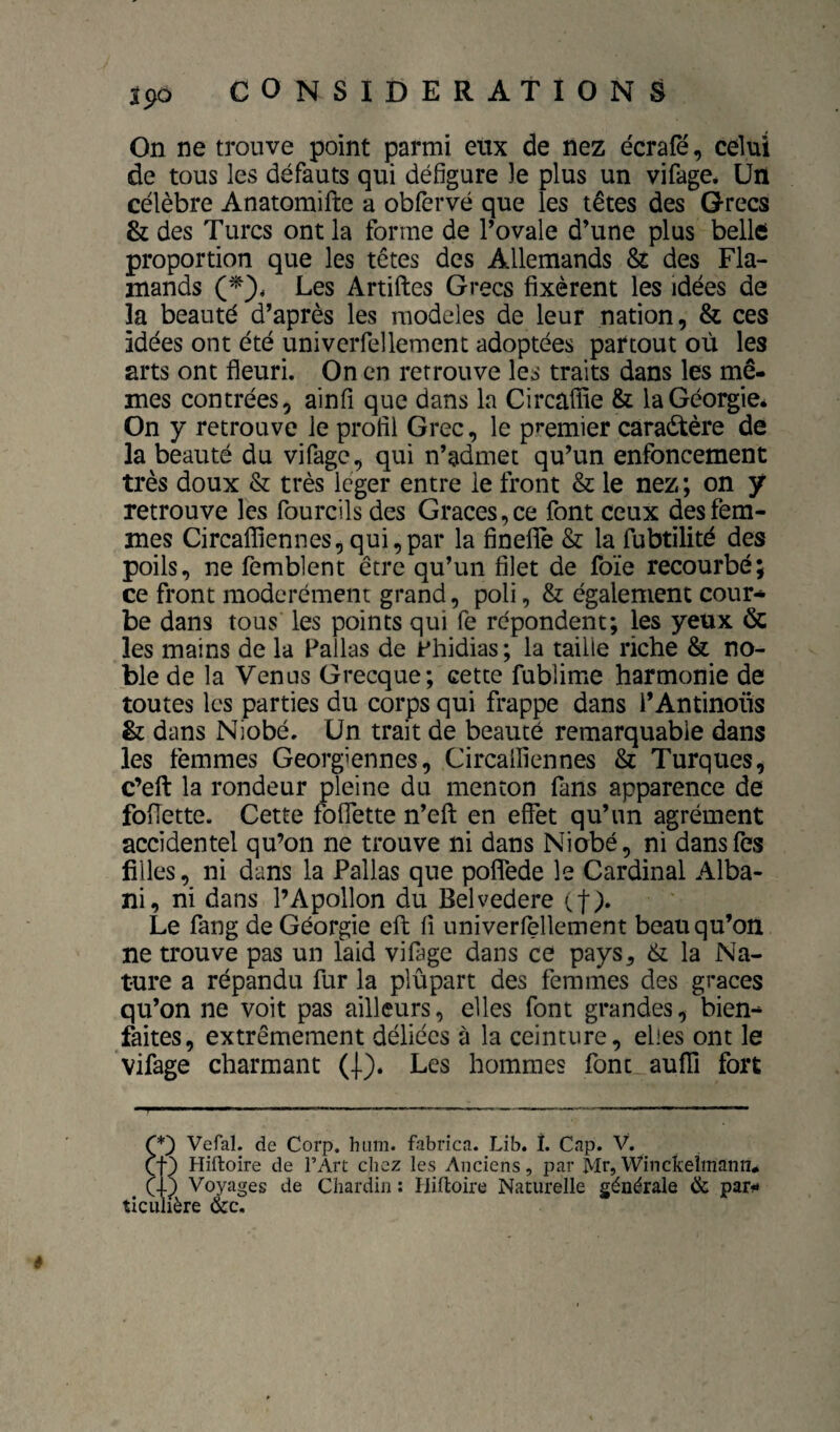 On ne trouve point parmi etix de nez écrafê, celui de tous les défauts qui défigure le plus un vifage* Un célèbre Anatomifte a obfervé que les têtes des Grecs & des Turcs ont la forme de l’ovale d’une plus belle proportion que les têtes des Allemands & des Fla¬ mands Les Artiftes Grecs fixèrent les idées de la beauté d’après les modelés de leur nation, & ces idées ont été univerfellement adoptées partout où les arts ont fleuri. On en retrouve les traits dans les mê¬ mes contrées, ainfi que dans la Circaflie & la Géorgie* On y retrouve le profil Grec, le premier caractère de la beauté du vifage, qui n’admet qu’un enfoncement très doux & très Icger entre le front & le nez ; on y retrouve les fourcils des Grâces, ce font ceux des fem¬ mes Circafflennes,qui,par la finefle & la fubtilité des poils, ne femblent être qu’un filet de foïe recourbé; ce front modérément grand, poli, & également cour¬ be dans tous les points qui fe répondent; les yeux & les mains de la Pallas de Phidias; la taille riche & no¬ ble de la Venus Grecque; cette fublime harmonie de toutes les parties du corps qui frappe dans l’Antinous & dans Niobé. Un trait de beauté remarquable dans les femmes Géorgiennes, Circalliennes & Turques, c’efl: la rondeur pleine du menton fans apparence de foflette. Cette foflette n’efl: en effet qu’un agrément accidentel qu’on ne trouve ni dans Niobé, ni dans fes filles, ni dans la Pallas que poflede le Cardinal Alba- ni, ni dans l’Apollon du Belvedere (f). Le fang de Géorgie eft fi univerfellement beau qu’on ne trouve pas un laid vifage dans ce pays^ & la Na¬ ture a répandu fur la plupart des femmes des grâces qu’on ne voit pas ailleurs, elles font grandes, bien- faites, extrêmement déliées à la ceinture, elles ont le vifage charmant (J.). Les hommes font auffi fort Ç*') Vefal. de Corp. hiim. fabrîca. Lib. î. Cap. V. Hiftoire de l’Art chez les Anciens, par Mr, Winckelmann* (1) Voyages de Chardin ; Hifloire Naturelle générale & par»* ticulière &c.