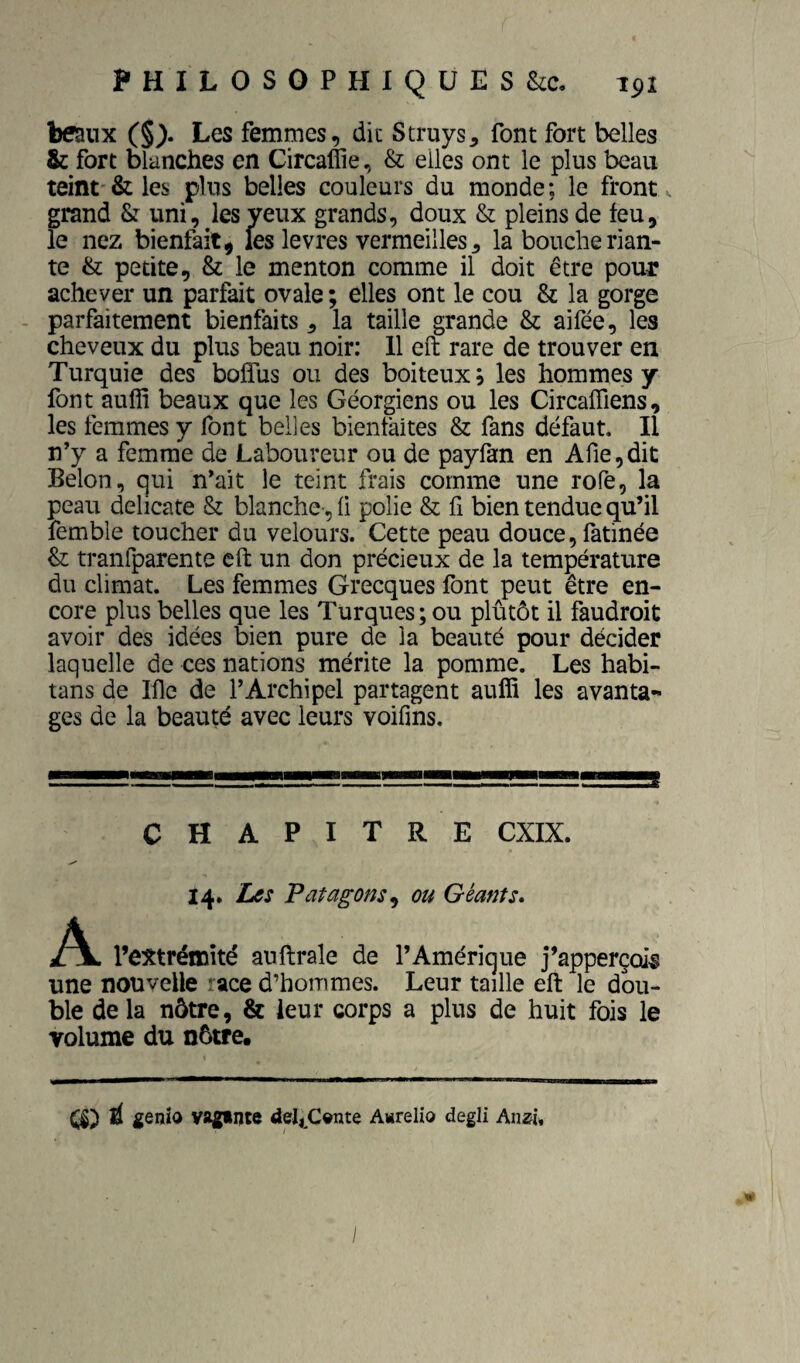 beaux (§> Les femmes, dit Struys, font fort belles & fort blanches en Gircaffie, & elles ont le plus beau teint'& les plus belles couleurs du monde; le front grand & uni, les yeux grands, doux & pleins de feu, le nez bienfait^ les levres vermeilles, la bouche rian¬ te & petite, & le menton comme il doit être pour achever un parfait ovale ; elles ont le cou & la gorge - parfaitement bienfaits, la taille grande & aifée, les cheveux du plus beau noir: 11 eft rare de trouver en Turquie des bolTus ou des boiteux, les hommes y font auffi beaux que les Géorgiens ou les CircalTiens, les femmes y font belles bientàites & fans défaut. Il n’y a femme de Laboureur ou de payfan en Afie,dit Selon, qui n’ait le teint frais comme une rofe, la peau délicate & blanche-, li polie & fi bien tendue qu’il femble toucher du velours. Cette peau douce, fatinée & tranfparente eft un don précieux de la température du climat. Les femmes Grecques font peut être en¬ core plus belles que les Turques; ou plutôt il faudroit avoir des idées bien pure de la beauté pour décider laquelle de ces nations mérite la pomme. Les habi- tans de Ifle de l’Archipel partagent auffi les avanta¬ ges de la beauté avec leurs voifms. CHAPITRE CXIX. 14, Les Patagons^ ou Géants, A l’extrémité auftrale de l’Amérique j’apperçois une nouvelle race d’hommes. Leur taille eft le dou¬ ble de la nôtre, & leur corps a plus de huit fois le volume du nôtre. É gQnÎQ yaginte deI,Cynte Awrelio degli Aiizi, /