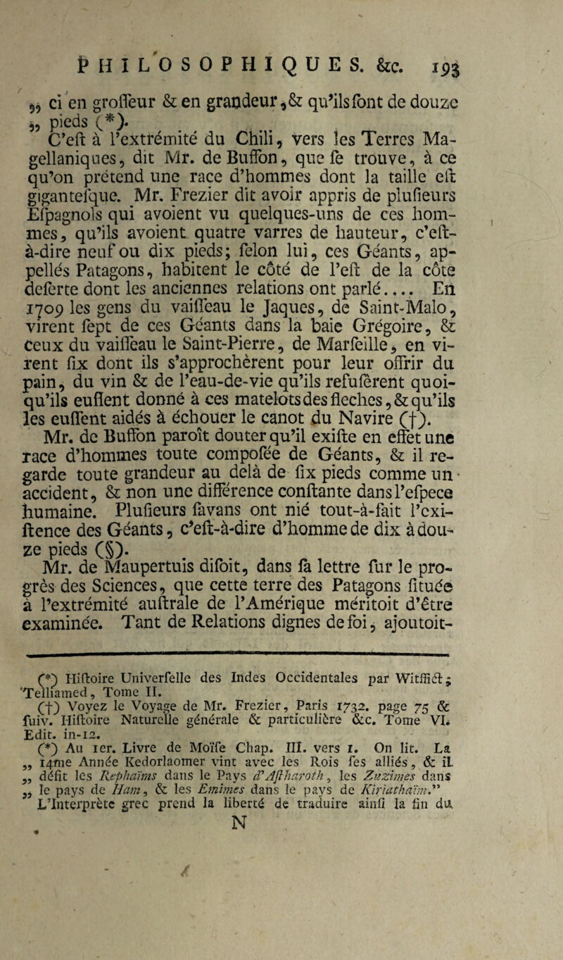 5^ ci en grofleur & en grandeur qu’ils font de douze 55 pieds C’eft à l’extrémité du Chili, vers les Terres Ma- gellaniques, dit Mr. deBuffon, que fe trouve, à ce qu’on prétend une race d’homrnes dont la taille eft gigantefqiie. Mr. Frezier dit avoir appris de plufieurs Espagnols qui avoient vu quelques-uns de ces hom¬ mes ^ qu’ils avoient quatre varres de hauteur, c’eft- à-dire neuf ou dix pieds; félon lui, ces Géants, ap¬ pelles Patagons, habitent le côté de l’eft de la côte defèrte dont les anciennes relations ont parlé.... En 1709 les gens du vaifleau le Jaques, de Saint-Malo, virent fept de ces Géants dans la baie Grégoire, & ceux du vaifleau le Saint-Pierre, de Marfellle^ en vi¬ rent fix dont ils s’approchèrent pour leur offrir du pain, du vin & de l’eau-de-vie qu’ils refufèrent quoi¬ qu’ils eufîent donné à ces matelots des fléchés, & qu’ils les enflent aidés à échouer le canot du Navire Ct)* * Mr. de Buffon paroît douter qu’il exifte en effet une race d’hommes toute compofée de Géants, & il re¬ garde toute grandeur au delà de fix pieds comme un • accident, & non une différence confiante dansl’efpece humaine. Plufieurs favans ont nié tout-à-fait l’exi- ftence des Géants, c’eft-à-dire d’homme de dix à dou¬ ze pieds (§). Mr. de Maupertuis difoit, dans là lettre fur le pro¬ grès des Sciences, que cette terre des Patagons fituée à l’extrémité auftrale de l’Amérique méritoit d’être examinée. Tant de Relations dignes de foi, ajoutoit- Hifloire Univerfelle des Indes Occidentales par Witffiél:; ‘Telliained, Tome II. et) Voyez le Voyage de Mr. Frezier, Paris 1732. page 75 & fuiv. Hiftoire Naturelle générale & particulière &c. Tome VL Edit. in-i2. (*) Au ler. Livre de Moïfe Cliap. III. vers i. On lit. La „ i4tne Année Kedorlaomer vint avec les Rois Tes alliés, & il, „ défit les Rephaïms dans le Pays cPAfiharoth, les Zuzimes dans le pays de Ham^ & les Emîmes dans le pays de Kïrlüthavm. L’Interprète grec prend la liberté de traduire aiiifi la fin da N