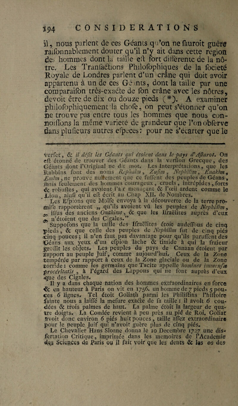 il, nous parlent de ces Géants qn’on nefauroit guère railbnnablement douter qu’il n’y ait dcuis cette région dc\' hommes dont la taille eh fort différente de la nô¬ tre. Les Traniaélions Philofophiques de la focieté Royale de Londres parlent d’un crâne qui doit avoir appartenu à un de ces Gé mts, dont la taille par une comparailbn très-exadte de fon crâne avec les nôtres, devoit être de dix ou douze pieds (^). A examiner philorophiquement la chofe, on peut s’étonner qu’on ne trouve pas entre tous les hommes que nous con- noiflons la même variété de grandeur que l’onobferve dans pluficurs autres efpeces; pour ne s’écarter que le verfer, & il défit les Géants qui étaient dans le pays dé/Jftarot. Ort cfl; étonné de trouver des Géants dans la verfion Grecque, des Géants dont l’Original ne dit mot. Les Interprétations, que les Rabbins font des noms licphaïin ^ Zufim ^ NephUim^ Enakim^ Emhn, ne prouve nullement que ce fullcht des peuples de Géans , anais feulement des hommes courageux, cruels, intrépides,forts ^ robiifles, qui avoient l’ai- menaçant & l’œil ardent comme le Rion, ainfi qu’il eft écrit au Chap XII. de Nombres. Les Efpions que Moïle envoya à la découverte de la terre pro¬ duire rapportèrent „ qu’ils avoient vû les peuples de Nephèlim^ iflus des anciens Onakims, & que les Ilraëiites auprès d’eux jj, n’étoient que des Cigales.” Suppofons que la taille des ïfraëlites étoit audelTous de cinq pieds, & que celle des peuples de Nephilim fut de cinq piés ocinq pouces ; il n’en faut pas davantage pour qu’ils paruflent des Géans aux yeux d’un efpion lâche & timide à qui la fraieur ^rodit les objets* Les peuples du pays de Canaan étoient par rapport au peuple Juif, comme aujourd’hui* Ceux de la Zone tempérée par rapport à ceux de la Zone glaciale ou de la Zone torride : comme les germains que Tacite appelle homines immenjie procéritatis^^ à l’égard des Lappons qui ne font auprès d’eux ^ue des Cigales. Il y a dans chaque nation des homfties extfaoixiinaîres en force ^ en hauteur à Paris on vit en 1756. un homme de r pieds 5 pou¬ ces 6 lignes* Tel étoit Goliath parmi les Phililtins l’hiftoire fainte nous a îaifTé la mefure exaéle de fa taille : il avoit 6 cou¬ dées & trois palmes de haut. La palme étoit la largeur de qua¬ tre doigts. La Coudée revient à peu près au pié de Roi. Goliat îivoit donc environ 6 piés huit pouces, taille alfez extraordinaire pour le peuple Juif qui n’avoit guère plus de cinq piés. Le Chevalier'Hans vSloane donna le 10 Décembre 1727 tilte dis- fertation Critique, imprimée dans les mémoires de l’Academie «ieji Sciences de Paris ou il fait voir que les dents & Ids os des