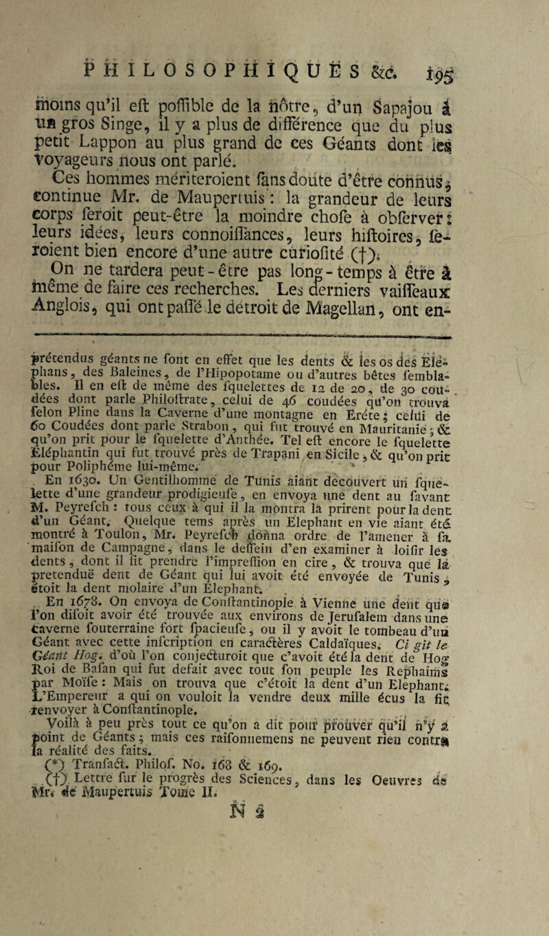 moins qu’il eft poffîble de la nôtre, d’un Sapajou â lift gros Singe, il y a plus de différence que du plus petit Lappon au plus grand de ces Géants dont ics voyageurs nous ont parlé. Ces hommes méritcroient fans doute d’être connus^ continue Mr. de Maupcrtuis : la grandeur de leurs corps feroit peut-être la moindre chofe à obferver: leurs idées, leurs connoiflances, leurs hiftoircs, fe- roient bien encore d’une autre curiofité (f)i On ne tardera peut-être pas long-temps à être à même de faire ces recherches. Les derniers vailfeaux Anglois, qui ontpaffé le détroit de Magellan, ont en- prétendiis géants ne font en effet que les dents & les os dés Ëié° phans, des Baleines, de THipopotame ou d’autres bêtes fembla- blés. Il en ell de même des fquelettes de 12 de 20, de 30 cou¬ dées dont parle Philollrate, celui de 46 coudées qü’on trouva félon Pline dans la Caverne d’une montagne en Eréte ; celui de 60 Coudées dont parle vStrabon, qui fut trouvé en IMauritanié • & qu’on prit pour le fquelette d’Anthée. Tel eft encore le fquele’tte Eléphantin qui fut trouvé près de Trapani en Sicile. & qu’on nrit pour Poliphéme lui-même. ■ . ^ ^ P En 1630. Un Gentilliommé de Tunis aîarit découvert un fqjié- lette d’une grandeur prodigieufe, en envoya une dent au favant M. Peyrefch : tous ceux à qui il la montra la prirent pour la denc d’un Géant. Quelque tems après un Eléphant en vie aiant été montré à Toulon, Mr. Peyrefdi donna ordre de l’amener à fa. maifon de Campagne, dans le delTein d’en examiner à loifir les dents, dont il fit prendre l’impreffion en cire, & trouva que là. prétendue dent de Géant qui lui avoit été envoyée de Tunis , étoit la dent molaire d’un Eléphant. , En 1678. On envoya de Conftantinople à Vienne une dent qus l’on difoit avoir été trouvée aux environs de Jerufalem dans unes caverne fouterraine fort Ipacieufe, ou il y avoit le tombeau d’ua Géant avec cette infcrlption ert caradères Caldaïques, Cl gU U Géait Hog. d’où j’on coiijeéluroit que c’avoit été la dent de Hog Roi de Bafan qui fut défait avec tout fou peuple les Rephaims par Moïfe : Mais _ on trouva que c’étoit la dent d’un Elephanti L’Empereur a qui on vouloit la vendre deux mille écus la fiç îenvoyer k Conftantinople. yoilk à peu près tout ce qu’on a dit pour prouver qft’il h’y si Îioint de Géants ; mais ces raifonnemens ne peuvent rien contrai a réalité des faits. (*) Tranfaél-. Philof. No. 168 & 169. Lettre fur le progrès des Sciences, dans les Oeuvres d« Mr, «!c Maupertuis Toiae II.
