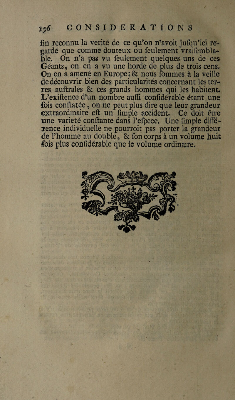fin reconnu la vérité de ce qu’on n’avoit jufqu’ici re¬ gardé que comme douteux ou feulement vraifembla- ble. On n’a pas vu feulement quelques uns de ces Géants, on en a vu une horde de plus de trois cens. On en a amené en Europe ;& nous fommes à la veille de découvrir bien des particularités concernant les ter¬ res aultrales & ces grands hommes qui les habitent. L’exiftence d’un nombre aufïi confidérable étant une fois conftatée, on ne peut plus dire que leur grandeur extraordinaire eft un fimple accident. Ce doit être une variété confiante dans l’erpecc. Une fimple diffé¬ rence individuelle ne pourroit pas porter la grandeur de l’homme au double, & fon corps à un volume huit fois plus confidérable que le volume ordinaire. /