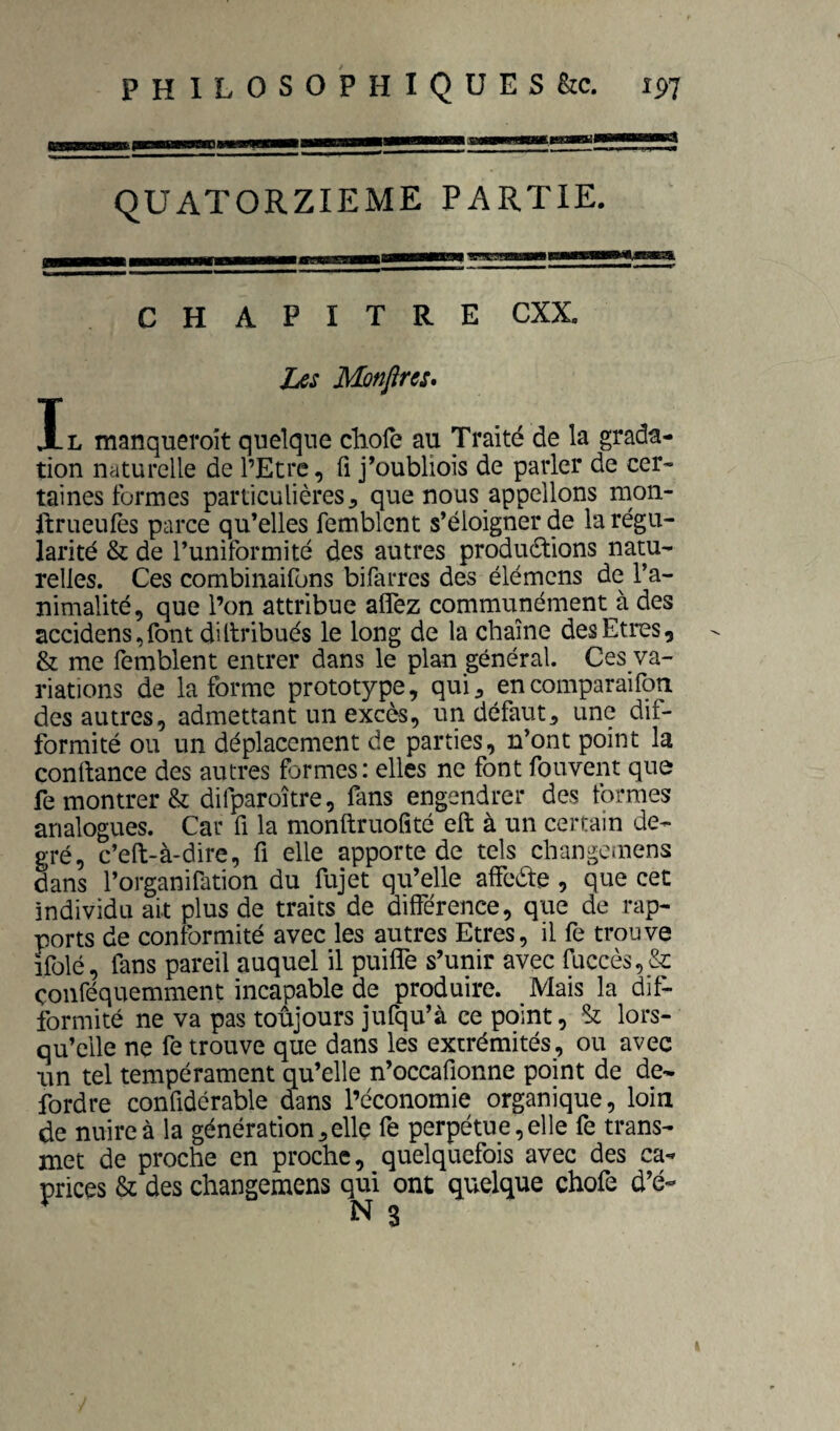 PHILOSOPHIQUES &c. ip7 QUATORZIEME PARTIE. CHAPITRE CXX. Ias Mmfire:, Il manqueroit quelque cliofe au Traité de la grada- tion naturelle de l’Etre, fi j^oubliois de parler de cer¬ taines formes particulières, que nous appelions mon- ftrueufes parce qu’elles femblent s’éloigner de la régu¬ larité & de l’uniformité des autres produdtions natu¬ relles. Ces combinaifons bifarres des élémens de l’a¬ nimalité, que l’on attribue aflez communément à des accidens,font diltribués le long de la chaîne des Etres, & me femblent entrer dans le plan général. Ces va¬ riations de la forme prototype, qui, encomparaifoti des autres, admettant un excès, un défaut, une dif¬ formité ou un déplacement de parties, n’ont point la conlbance des autres formes: elles ne font fouvent que remontrer & difparoître, fans engendrer des formes analogues. Car fi la monftruofîté eft à un certain de¬ gré, c’eft-à-dire, fi elle apporte de tels changemens dans l’organifation du fujet qu’elle affeéte , que cet individu ait plus de traits de différence, que de rap¬ ports de conformité avec les autres Etres, il fe trouve ifolé, fans pareil auquel il puiffe s’unir avec fuccès,&: çonféquemment incapable de produire. Mais la dif¬ formité ne va pas toujours jufqu’à ce point, St lors¬ qu’elle ne fe trouve que dans les extrémités, ou avec un tel tempérament qu’elle n’occafionne point de de- fordre confidérable dans l’économie organique, loin de nuire à la génération,elle fe perpétue,elle fe trans¬ met de proche en proche, quelquefois avec des ca¬ prices & des changemens qui ont quelque chofe d’é-