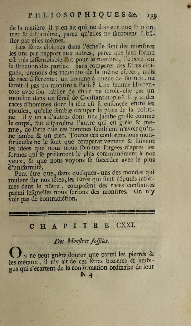 PHLIOSOFHIQüES&c. de k matière il y en ait qui ne doive t que n-on- trer &drparoîcre^ parce qu’elles ne fauroient llbri- fter par elles-mcmes. Les Etres éloignes dans l’échelle font des monffcrcs les uns par rapport aux autres, parce que leur forme eft très diflcmbfable ^bit pour le nombre, l’e'pece ou la fituation des parties Sans comparer des Lires éloi¬ gnés, prenons des individus de la mê»r>c efpcce, mais de race différente: un homme à queue de lio’mo^ne fèroit-il pas un monftre à Paris? Une femme Llocten- tote avec Ibn tablier de chair ne fcroit-cllc pas un monftre dans un férail de Conftantin<'ple^ Il y a des races d'hommes dont la tête eft ff enfoncée entre les épaules, qu’elle femble occuper la place de la poitri¬ ne d y en a d’autres dont une jambe grolle comme le corps, fait difparoî.tre l’autre qui eft grêle & me¬ nue, de forte que ces hommes femblent n’avoir qu’u¬ ne jambe & un pied. Toutes ces conformations rnoii- ftrueufès ne le font que comparativement & fuivant les idées que nous nous (bnirnes forgées d’après les formes qui fe préfentent le plus communément à nos yeux, & que nous voyons fe fuccéder avec le plus d’uniformité. Peut être que, dans quelques-uns des mondes qui roulent (ur nos têtes,les Etres qui font réputés infor¬ mes dans le nôtre , compofent des races conftantes parmi lefquelles nous ferions des monitres. On n’y voit pas de contradiction. CHAPITRE CXXI. Des Mofiftres fojpks. O N ne peut guère douter que parmi les pierres St les métaux, il n’y ait de ces Etres bizarres & ambi¬ gus qui s’écartent de la conformation ordinaire de leur