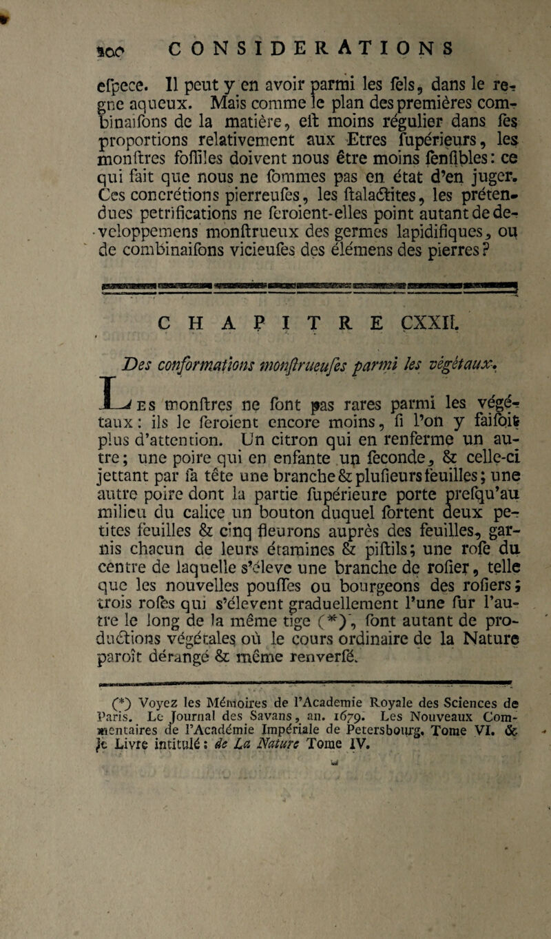 efpece. Il peut y en avoir parmi les Tels, dans le ré¬ gné aqueux. Mais comme le plan des premières com- binaifons de la matière, eft moins régulier dans fès proportions relativement aux Etres fupérieurs, les monftres foffiles doivent nous être moins fènflbles : ce qui fait que nous ne fommes pas en état d’en juger. Ces concrétions pierreufes, les ftalaètites, les préten¬ dues pétrifications ne feroient-elles point autant de de- • vcloppemens monftrueux des germes lapidifiques^ ou de combinaifons vicieufes des élémens des pierres ? CHAPITRE ÇXXIÎ. Des conformations monflrueufes parmi les végétaux-, I^Es monftres ne font pas rares parmi les végé¬ taux: ils le feroient encore moins, fi l’on y failbit plus d’attention. Un citron qui en renferme un au¬ tre; une poire qui en enfante up fécondé, & celle-ci jettant par fa tête une branche&plufieursfeuilles; une autre poire dont la partie fupérieure porte prefqu’au milieu du calice un bouton duquel fbrtent deux per tites feuilles & cinq fleurons auprès des feuilles, gar¬ nis chacun de leurs étamines & piftils; une rofe du centre de laquelle s’élève une branche de rofîer, telle que les nouvelles pouffes ou bourgeons des rofiers; trois rôles qui s’élèvent graduellement l’une fur l’au¬ tre le long de la même tige (^), font autant de pro¬ ductions végétales où le cours ordinaire de la Nature paroît dérangé & même renverfé. C*) Voyez les Mémoires de l’Academie Royale des Sciences de Paris. Le Journal des Savans, an. 1679. Les Nouveaux Com¬ mentaires cle l’Académie Impériale de Petersbourg, Tome VI. &