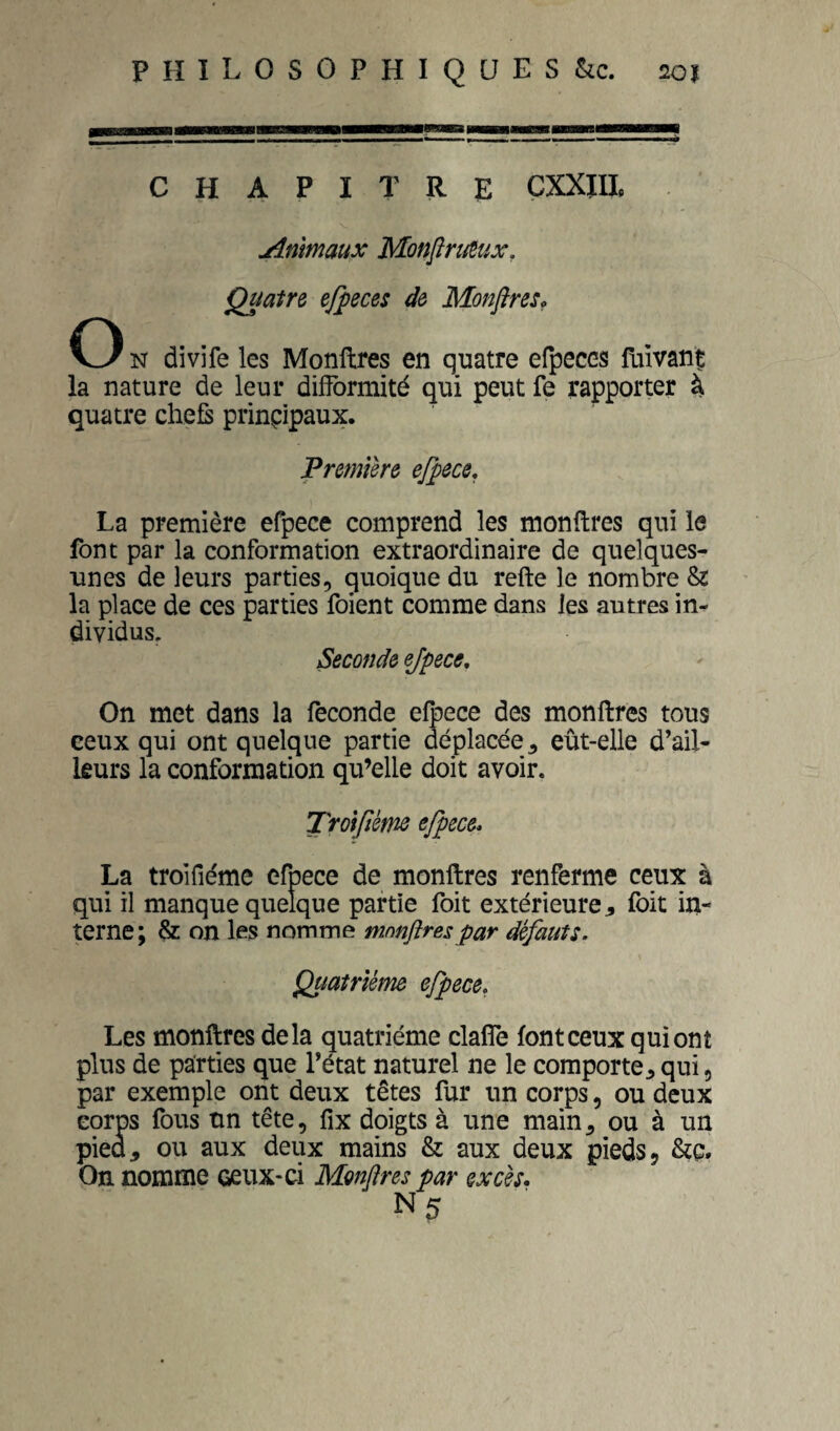 CHAPITRE ÇXXIU. Animaux MmjiruSux, Quatre efpeces de Monftres. O N divife les Monftres en quatre efpeccs faivant la nature de leur dilformité qui peut fe rapporter à quatre chefs prinçipaux. Première ejpece, La première efpece comprend les monftres qui le font par la conformation extraordinaire de quelques- unes de leurs parties, quoique du refte le nombre & la place de ces parties foient comme dans les autres in¬ dividus. Seconde ejpece. On met dans la fécondé efpece des monftres tous ceux qui ont quelque partie déplacée, eût-elle d’ail¬ leurs la conformation qu’elle doit avoir. Troijîéme efpece* La troifiéme efpece de monftres renferme ceux à qui il manque quelque partie foit extérieure j, foit in¬ terne; & on les nomme mnnftres par défauts. Quatrième efpece, Les monftres delà quatrième claflTe font ceux qui ont plus de parties que l’état naturel ne le comporte,qui, par exemple ont deux têtes fur un corps, ou deux corps fous un tête, fix doigts à une main, ou à un pied, ou aux deux mains & aux deux pieds, On nomme ceux-ci Mmflres par excès.