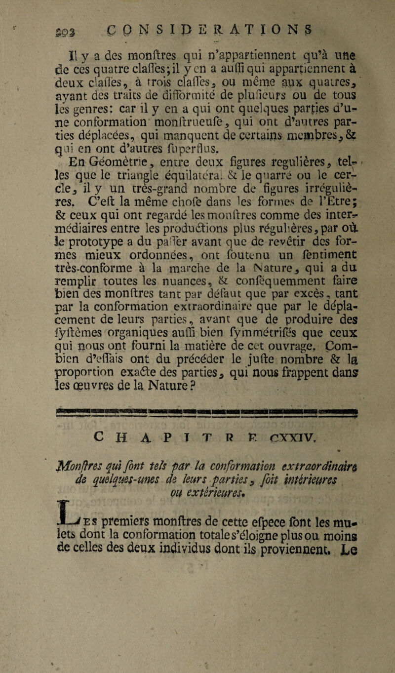 de ces quatre clafles;!! yen a aiiffi qui appartiennent à deux clailès, à trois clafTcs^ ou même aux quaires^ ayant des traits de difformité de plufieurs ou de tous les genres: car il y en a qui ont quelques parles d’u^ ne conformation monftrueufe, qui ont d’autres par¬ ties déplacées, qui manquent de certains membres^8ç qai en ont d’autres fiiperdus. En Géométrie, entre deux figures régulières, teil¬ les que le triangle équilatcra. & le quarré ou le cer¬ cle, il y un très-grand nombre de figures irréguliè¬ res. C’eft la même chofe dans les formes de l’Etre; & ceux qui ont regardé lesnaonflres comme des inter=- médiaires entre les produdtions plus régulières, par oèt Je prototype a du paTer avant que de revêtir des for¬ mes mieux ordonnées, ont foutenu un fentiment très-conforme à la marche de la Nature, qui a du remplir toutes les nuances, & conféquemment faire bien des monftres tant par défaut que par excèstant par la conformation extraordinaire que par le dépla¬ cement de leurs parties, avant que de produire des lyftèmes organiques auffi bien Tymmétrifos que ceux qui nous ont fourni la matière de cet ouvrage. Com¬ bien d’effais ont du précéder le jufte nombre & la proportion exaéte des parties, qui nous frappent dans les œuvres de la Nature ? CHAPTTR P. CYYIV, « Monjfres qui font tels par la conformation extraordinaire de quelques-unes de leurs parties:^ foit marieur es ou extérieures* LiEs premiers monftres de cette efpece font les mu¬ lets dont la conformation totale s’éloigne plus ou moins de celles des deux individus dont ils proviennent. Le
