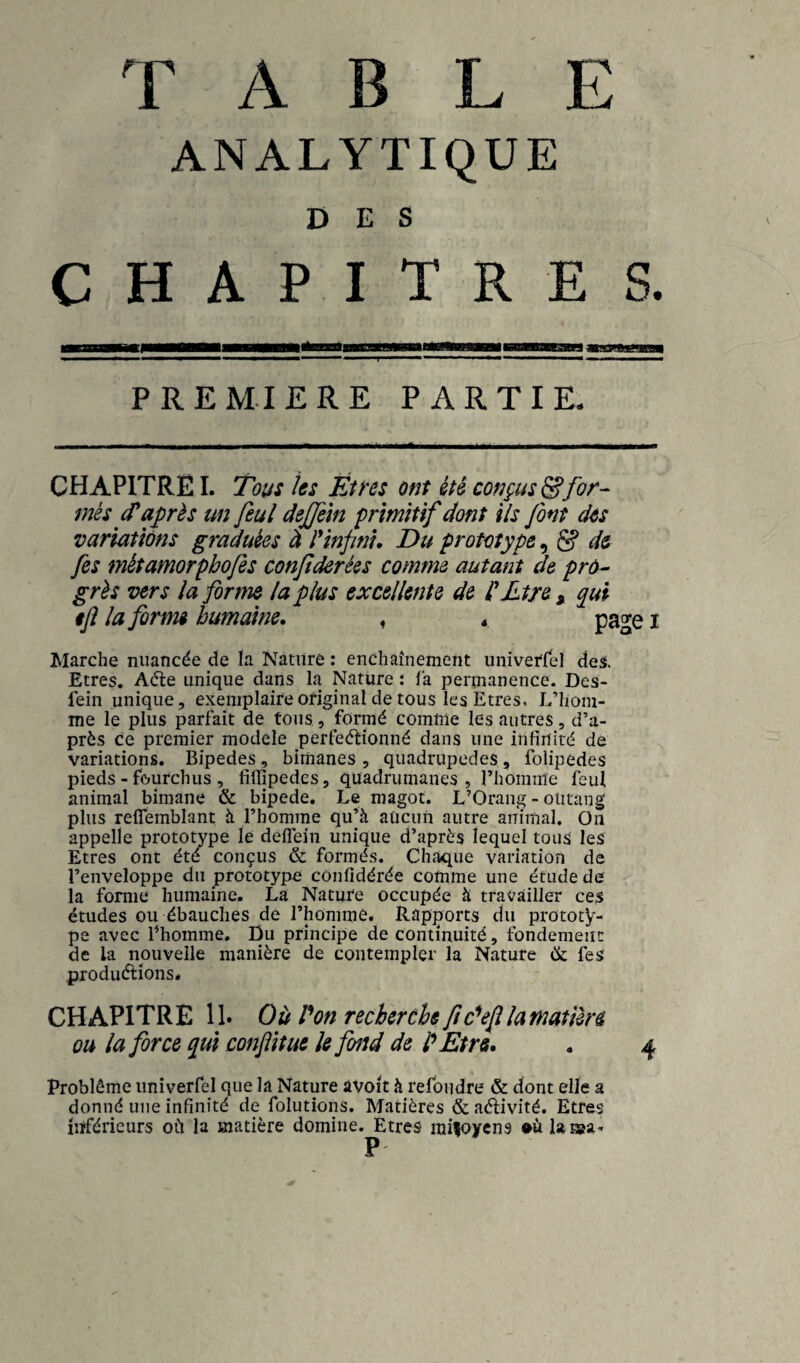 TABLE ANALYTIQUE DES CHAPITRES. PREMIERE PARTIE. CHAPITRE I. Tous tes Et ns ont été conçus^for¬ més d'après un feul deffem primitif dont ils font dos variations graduées à rinfni. Du prototype,, ^ de fes métamorpbofes conjîderées comme autant de pro¬ grès vers la forme la plus excellente de l'Ltre, qui ijî la forme humaine. ♦ * page i Marche nuancée de ïa Nature : enchaînement univerfel desi. Etres. Aéle unique dans la Nature : la permanence. Des- fein unique, exemplaire original de tous les Etres. L’hom¬ me le plus parfait de tous, formé comme les autres, d’a¬ près ce premier modèle perfeéfionné dans une infinité de variations. Bipedes, bimanes , quadrupèdes, folipedes pieds - fourchus , fiffipedes, quadrumanes, l’homme feul animal bimane & bipede. Le magot. L’Orang - oiitang plus reflemblant à l’homme qu’à aucun autre animal. On appelle prototype le delfein unique d’après lequel tous les Etres ont été conçus & formés. Chaque variation de l’enveloppe du prototype confidérée comme une étude de la forme humaine. La Nature occupée à travailler ces études ou ébauches de l’homme. Rapports du prototy¬ pe avec l’homme. Du principe de continuité, fondement de la nouvelle manière de contempler la Nature ik fes produélions. CHAPITRE 11» Où Pon recherche fc^efilamatière ou la force qui confit ue U fond de IP Etre. . 4 Problème univerfel que la Nature avoit à refondre & dont elle a donné une infinité de folutions. Matières & aélivité. Etres iîïférieurs où la matière domine. Etres mifoycns <>ùlaiaa- P