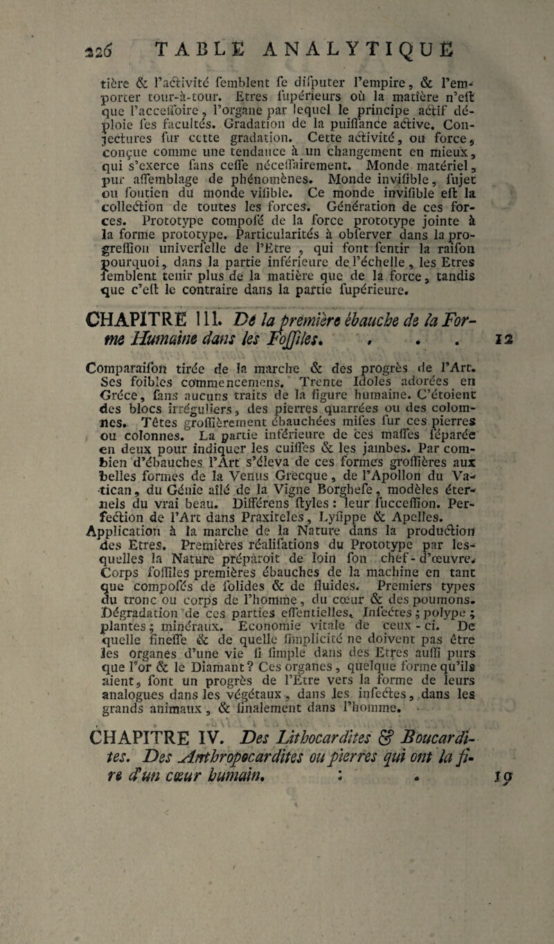 tière & Tadivitd femblent fe dirputer l’empire, & l’em-^ porter tour-ii-tour. Etres llipérieurs où la matière n’cft que l’acceiroirc, l’organe par lequel le principe adif dé¬ ploie les facultés. Gradation de la puilTanée aélivc, Con- 5^ectures fur cette gradation. Cette adivité, ou force, conçue comme une tendance à un changement en mieux, qui s’exerce fans cefle nécelfairement. Monde matériel, pur alTemblage de phénomènes. Monde invifible, fujet ou foiitien du monde vifible. Ce monde invifible eft la colledion de toutes les forces. Génération de ces for¬ ces. Prototype compofé de la force prototype jointe à la forme prototype. Particularités à oblerver dans la pro- greffîon univerfelle de l’Etre , qui font fentir la raifon pourquoi, dans la partie inférieure de l’échelle , les Etres lemblent tenir plus de la matière que de la force, tandis que c’ell le contraire dans la partie fupérieure. CHAPITRE 111. Dé la première ébauche de îa For¬ me Humaine dans les Fojples. # . . 12 Comparaifoiî tirée de la marche & des progrès de l’Art. Ses foibîcs comraencemens. Trente Idoles adorées en Grèce, fans aucuns traits de la figure humaine. C’étoient des blocs irréguliers, des pierres quarrées ou des colom- nes. Têtes groflîèrement ébauchées mifes fur ces pierres ou colonnes. La partie inférieure de ces mafles féparée en deux pour indiquer les cuilTes & les jambes. Par com¬ bien d’ébauches l’Art s’éleva de ces formes groflîères aux belles formes de la Venus Grecque, de l’Apollon du Va¬ tican, du Génie aîlé de la Vigne Borghefe, modèles éter¬ nels du vrai beau. Différens ftyles : leur fucceflîon. Per- feélion de l’Art dans Praxiteles, Lyfippe & ApcIIes. Application à la marche de la Nature dans la produélion des Etres. Premières réalifations du Prototype par les¬ quelles la Nature prépàroit de loin fon chef - d’œuvre^ Corps foflîles premières ébauches de la machine en tant que compofés de folides & de fluides. Premiers types du tronc ou corps de l’homme, du cœur & des poumons. Dégradation’de ces parties efientiellest Infeétes ; polype ; plantes ; minéraux. Economie vitale de ceux - ci. De quelle linefle & de quelle fimplicité ne doivent pas être les organes d’une vie fi fimple dans des Etrçs aufli purs que Tor & le Diamant? Ces organes , quelque forme qu’ils aient, font un progrès de l’Etre vers la forme de leurs analogues dans les végétaux , dans les infeéfes, dans les grands animaux , & finalement dans l’homme. CHAPITRE IV. Des Lithocar dites & JS oucar di¬ tes. Des Anthrop6cardîtes ou pierres qui ont la re (Tun cœur humain, : . icy