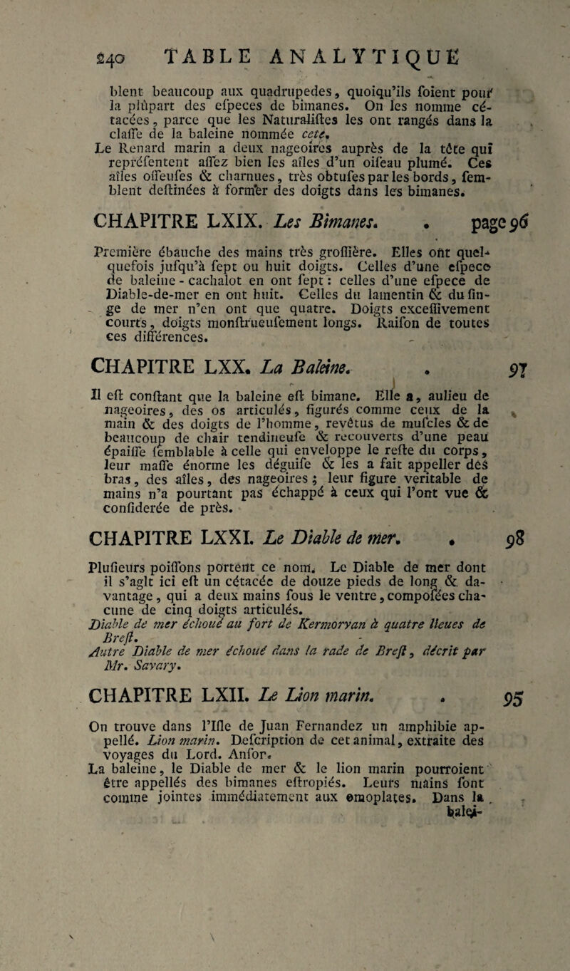 •A blent beaucoup aux quadrupèdes, quoiqu’ils foîent poui' la piûpart des efpeces de bimanes. On les nomme cé- tacées, parce que les Naturaliftes les ont rangés dans la clafîe de la baleine nommée Le Renard marin a deux nageoires auprès de la tôte qui repréfentent alTez bien les ailes d’un oilèaii plumé. Ces ailes olFeufes & charnues, très obtufes par les bords, fem- blent dellinées à form'er des doigts dans les bimanes. CHAPITRE LXIX. Les Bimanes* • page Première ébauche des mains très groffîêre. Elles oftt quel-» quefois jufqii’à fept ou huit doigts. Celles d’une efpece de baleine - cachalot en ont fept : celles d’une efpece de Diable-de-mer en ont huit. Celles du lamentin 6c dufin- - ge de mer n’en ont que quatre. Doigts exceffivement courts, doigts monflrueufcment longs. Raifon de toutes ces différences. CHAPITRE LXX. La BaMm. •' I Il efl confiant que la baleine efl bimane. Elle a, aulieu de nageoires, des os articulés, figurés comme ceux de la main & des doigts de l’homme, revêtus de mufcles & de beaucoup de chair tendiueufe & recouverts d’une peau épailfe femblable à celle qui enveloppe le refie du corps, leur maffe énorme les déguife & les a fait appeller déS bras, des ailes, des nageoires ; leur figure véritable de mains n’a pourtant pas échappé à ceux qui l’ont vue & confiderée de près. CHAPITRE LXXI. Le Diahk de mer. Plufieurs poiffons portent ce nom. Le Diable de mer dont il s’agit ici efl un cétacéc de douze pieds de long & da¬ vantage , qui a deux mains fous le ventre, compofées cha' cime de cinq doigts articulés. Diable de mer échoué au fort de Kermorvan à quatre lieues de Breft. Autre Diable de mer échoué dans la rade de Brefl, décrit par Mr, Savary. CHAPITRE LXII. Le Lion marin. On trouve dans l’Ifle de Juan Fernandez un amphibie ap- pellé. Lion marin. Defcription de cet animal, extraite des voyages du Lord. Anfor. La baleine, le Diable de mer & le lion marin pourroient ' être appellés des bimanes eflropiés. Leurs mains font comme jointes immédiatement aux omoplates. Dans la , balgn
