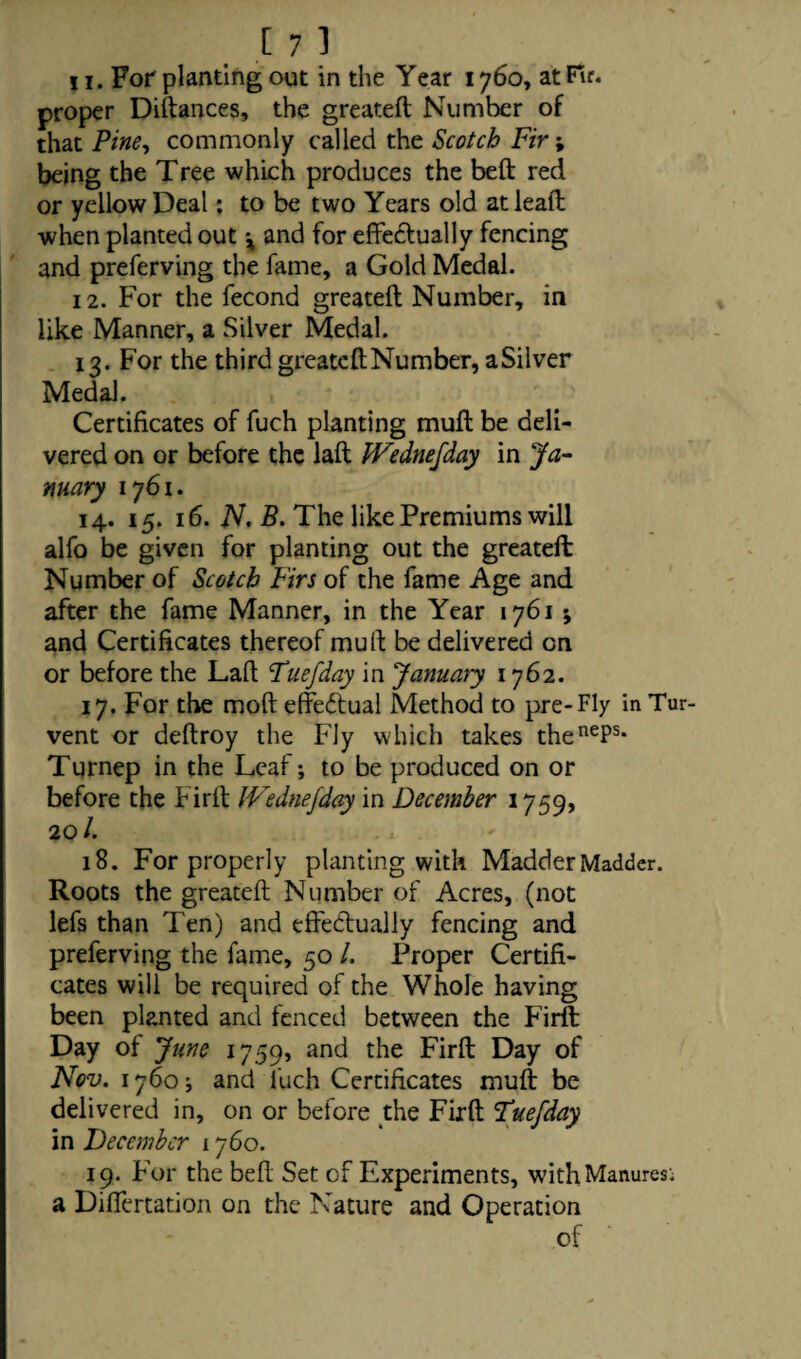 11. For planting out in the Year 1760, at Fir. proper Diftances, the greateft Number of that Pine, commonly called the Scotch Fir; being the Tree which produces the belt red or yellow Deal: to be two Years old at lead when planted out x and for effedtually fencing and preferving the fame, a Gold Medal. 12. For the fecond greateft Number, in like Manner, a Silver Medal. 13. For the third greateft Number, a Silver Medal. Certificates of fuch planting muft be deli¬ vered on or before the laft IVednefday in Ja¬ nuary 1761. 14. 15. 16. N. B. The like Premiums will alfo be given for planting out the greateft Number of Scotch Firs of the fame Age and after the fame Manner, in the Year 1761 ; and Certificates thereof muft be delivered on or before the Laft Tuefday in January 1762. 17. For the mod effectual Method to pre-Fly inTur vent or deftroy the Fly which takes thenePs* Turnep in the Leaf; to be produced on or before the Firft IVednefday in December 1759, 20/. 18. For properly planting with Madder Madder. Roots the greateft Number of Acres, (not lefs than Ten) and effectually fencing and preferving the fame, 50 /. Proper Certifi¬ cates will be required of the Whole having been planted and fenced between the Firft Day of June 1759, and the Firft Day of Nov. 1760 and fuch Certificates muft be delivered in, on or before the Firft Fuefday in December 1760. 19. For the belt Set of Experiments, withManuresi a Differtation on the Nature and Operation of