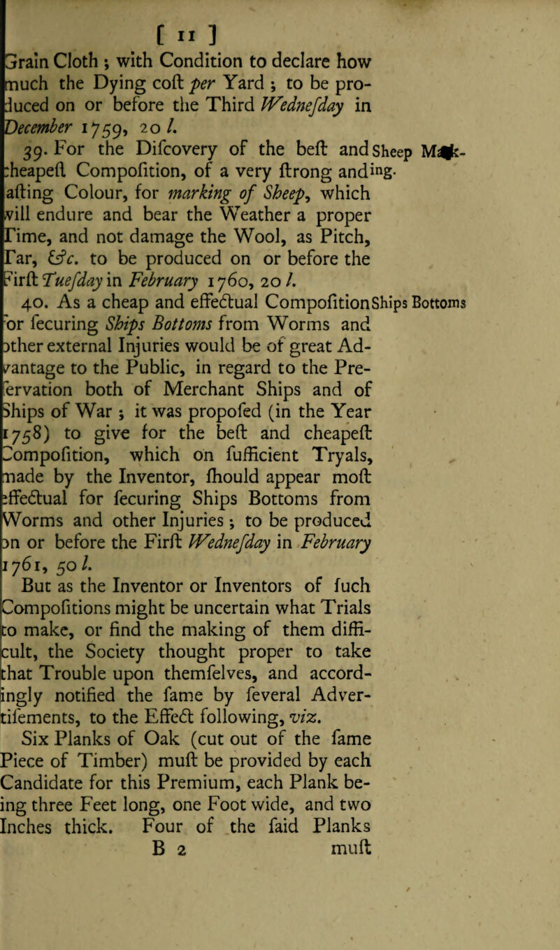 [ ] Gfrain Cloth •, with Condition to declare how much the Dying coft per Yard ; to be pro¬ duced on or before the Third JVednefday in December 1759, 20 /. 39. For the Difcovery of the beft and Sheep :heapeft Compofition, of a very ftrong anding- afting Colour, for marking of Sheep, which vill endure and bear the Weather a proper Time, and not damage the Wool, as Pitch, Tar, &c. to be produced on or before the iurft Tuefday in February 1760, 20 /. 40. As a cheap and effectual CompofitionShips Bottoms 'or fecuring Ships Bottoms from Worms and 3ther external Injuries would be of great Ad¬ vantage to the Public, in regard to the Pre- 'ervation both of Merchant Ships and of Ships of War ; it was propofed (in the Year 1758) to give for the beft and cheapeft Compofition, which on fufticient Tryals, made by the Inventor, fhould appear moft iffedlual for fecuring Ships Bottoms from Worms and other Injuries; to be produced 3n or before the Firft IVednefday in February 1761, 501. But as the Inventor or Inventors of fuch Compofitions might be uncertain what Trials to make, or find the making of them diffi¬ cult, the Society thought proper to take that Trouble upon themfelves, and accord¬ ingly notified the fame by feveral Adver- til'ements, to the EfFedt following, viz. Six Planks of Oak (cut out of the fame Piece of Timber) muft be provided by each Candidate for this Premium, each Plank be¬ ing three Feet long, one Foot wide, and two Inches thick. Four of the faid Planks