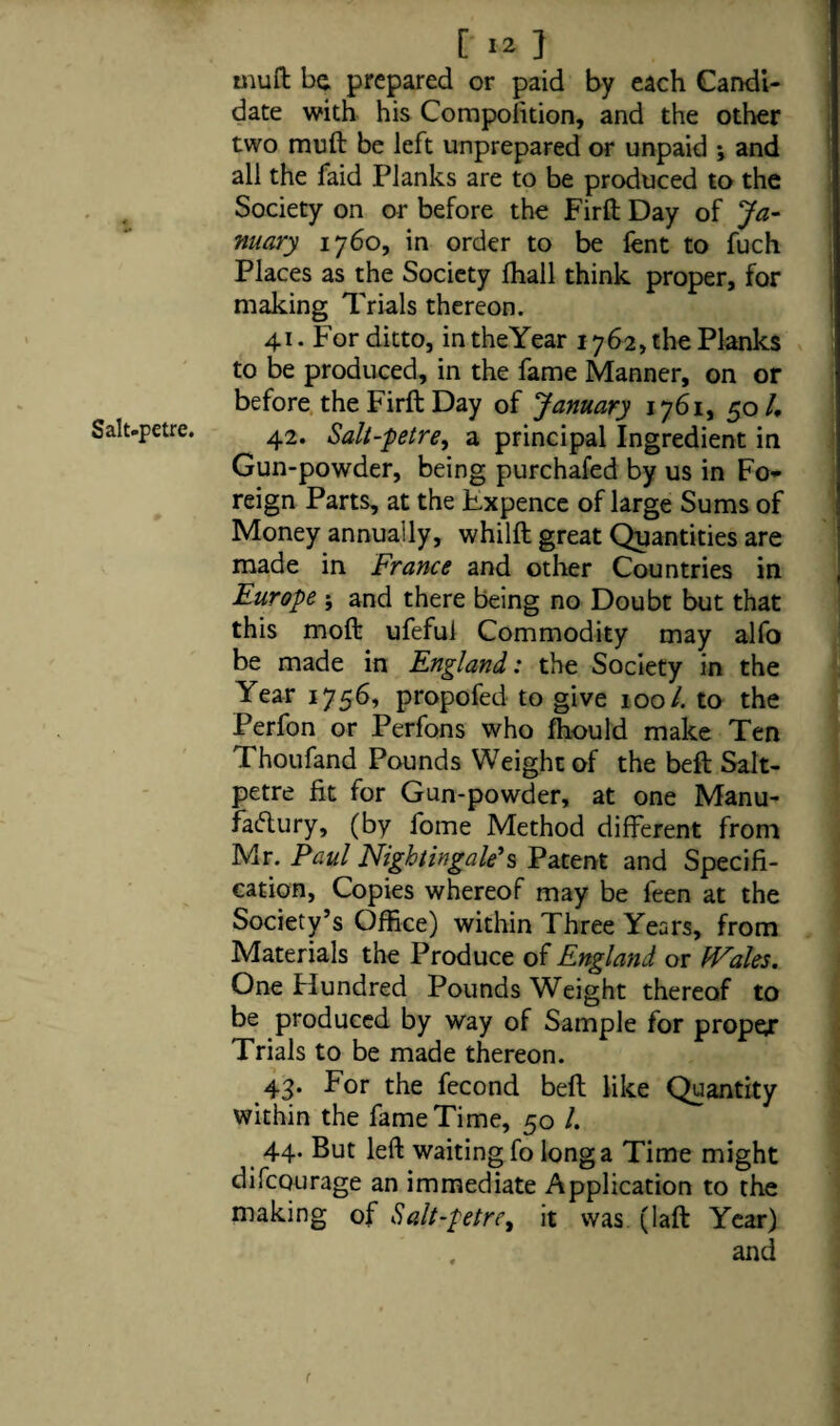 Salt.petre. mull be prepared or paid by each Candi¬ date with his Compolition, and the other two muft be left unprepared or unpaid j and all the faid Planks are to be produced to the Society on or before the Firft Day of Ja¬ nuary 1760, in order to be lent to fuch Places as the Society fhall think proper, for making Trials thereon. 41. For ditto, in theYear 1762, the Planks to be produced, in the fame Manner, on or before the Firft Day of January 1761, 50/, 42. Salt-petre, a principal Ingredient in Gun-powder, being purchafed by us in Fo¬ reign Parts, at the Hxpence of large Sums of Money annually, whilft great Quantities are made in France and other Countries in Europe ; and there being no Doubt but that this moft ufefui Commodity may alfo be made in England: the Society in the Year 1756, propofed to give 100/. to the Perfon or Perfons who fhould make Ten Thoufand Pounds Weight of the beft Salt¬ petre fit for Gun-powder, at one Manu¬ factory, (by fome Method different from Mr. Paul Nightingale's Patent and Specifi¬ cation, Copies whereof may be feen at the Society’s Office) within Three Years, from Materials the Produce of England or IVales. One Hundred Pounds Weight thereof to be produced by way of Sample for propex Trials to be made thereon. 43. For the fecond beft like Quantity within the fame Time, 50 /. 44. But left waiting fo long a Time might difeourage an immediate Application to the making of Salt-petre, it was (laft Year) . and