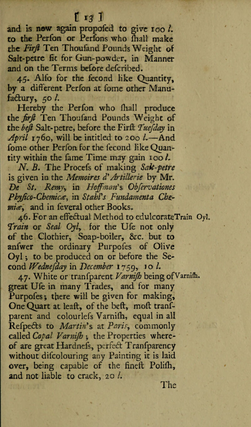 and is now again propofed to give 100 1. to the Perfon or Perfons who fhall make the Firji Ten Thoufand Pounds Weight of Salt-petre fit for Gun-powder, in Manner and on the Terms before defcribed. 45. Alfo for the fecond like Quantity, by a different Perfon at fome other Manu- fa&ury, 50 l. Hereby the Perfon who fih.all produce the firfi Ten Thoufand Pounds Weight of the beji Salt-petre, before the Firft Tuefday in April 1760, will be intitled to 200 l.—And fome other Perfon for the fecond like Quan¬ tity within the lame Time may gain 1001. N. B. The Procefs of making Sak-petre is given in the Memoires d’ Artillerie by Mr. Be St. Remy, in Hoffman's Obfervationes Phyjico- Chernies, in Stahl's Fundamenta Che- mitfy and in feveral other Books. 46. For an effectual Method to edulcorateTrain Oyl. Sprain or Seal Oyly for the Ufe not only of the Clothier, Soap-boiler, &c. but to anfwer the ordinary Purpofes of Olive Oyl; to be produced on or before the Se¬ cond JVednefday in December 1759, 10 ^ 47. White or tranfparent Varnijh being ofVarnifo. great Ufe in many Trades, and for many Purpofes; there will be given for making. One Quart at leaft, of the bell, moll tranf¬ parent and colourlefs Yarnilh, equal in all Refpedts to Martin's at Paris., commonly called Copal Varnijh ; the Properties where¬ of are great Hardnefs, perfect Tranfparency without difcolouring any Painting it is laid over, being capable of the fined: Polilh, and not liable to crack, 20 /. The