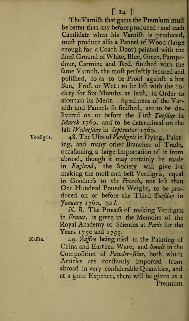 Verdigris. ZafFre. t *4 1 The Varnifh that gains the Premium muft be better than any before produced : and each Candidate when his Varnifh is produced, muft produce alfo a Pannel of Wood (large enough for a Coach-Door) painted with the fineft Ground of White, Blue, Green, Pampa- dour. Carmine and Red, finifhed with the fame Varnifh, the moft perfedtly fecured and polifhed, fo as to be Proof againft a hot Sun, Froft or Wet: to be left with the So¬ ciety for Six Months at lead, in Order to aicertain its Merit. Specimens of the Var¬ nifh and Pannels fo finifhed, are to be de- | livered on or before the Firft Tuefday in March 1760, and to be determined on the laft IVednefday in September 1760. 48. The Ufes of Verdigris in Dying, Paint¬ ing, and many other Branches of Trade, occafioning a large Importation of it from abroad, though it may certainly be made in Englandj the Society will give for making the moft and beft Verdigris, equal in Goodnefs to the French, not lefs than One Hundred Pounds Weight, to be pro¬ duced on or before the Third Fucfday in January 1760, 30./. N. B. The Procefs of making Verdigris in France, is given in the Memoirs of the Royal Academy of Sciences at Paris for the Years 1750 and 1753. 49. Zaffre being ufed in the Painting of China and Earthen Ware, and Smalt in the Compofition of Powder-Blue, both which Articles are conftantly imported from abroad in very confiderable Quantities, and at a great Expencej there will be given as a Premium