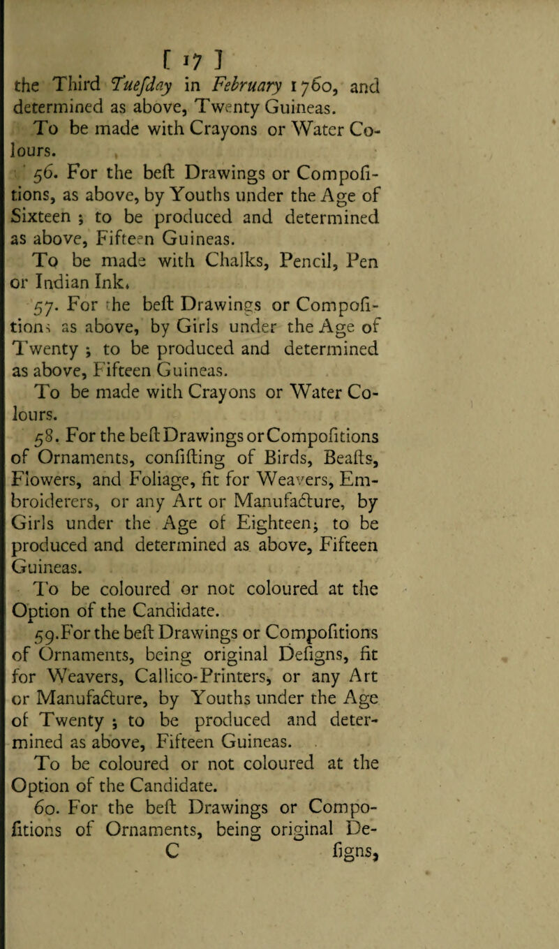 the Third !Tuefday in February 1760, and determined as above, Twenty Guineas. To be made with Crayons or Water Co¬ lours. 56. For the beft Drawings or Compofi- tions, as above, by Youths under the Age of Sixteen ; to be produced and determined as above, Fifteen Guineas. To be made with Chalks, Pencil, Pen or Indian Ink* 57. For Te beft Drawings or Compofi- tion-i as above, by Girls under the Age of Twenty ; to be produced and determined as above, Fifteen Guineas. To be made with Crayons or Water Co¬ lours. 58. For the beft Drawings or Compofitions of Ornaments, confifting of Birds, Beafts, Flowers, and Foliage, fit for Weavers, Em¬ broiderers, or any Art or Manufacture, by Girls under the Age of Eighteen; to be produced and determined as above, Fifteen Guineas. To be coloured or not coloured at the Option of the Candidate. 59. For the beft Drawings or Compofitions of Ornaments, being original Defigns, fit for Weavers, Callico-Printers, or any Art or Manufacture, by Youths under the Age of Twenty ; to be produced and deter¬ mined as above, Fifteen Guineas. To be coloured or not coloured at the Option of the Candidate. 60. For the beft Drawings or Compo¬ fitions of Ornaments, being original De- C figns,