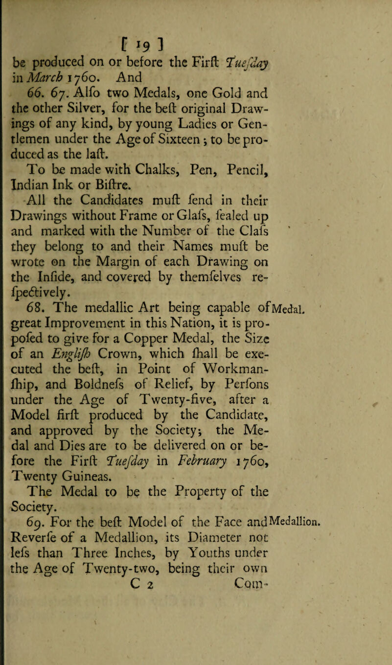 be produced on or before the Firft Tuefday in March 1760. And 66. 67. Alfo two Medals, one Gold and the other Silver, for the beft original Draw¬ ings of any kind, by young Ladies or Gen¬ tlemen under the Age of Sixteen •, to be pro¬ duced as the laft. To be made with Chalks, Pen, Pencil, Indian Ink or Biftre. All the Candidates mufl fend in their Drawings without Frame orGlafs, fealed up and marked with the Number of the Clafs they belong to and their Names muft be wrote on the Margin of each Drawing on the Infide, and covered by themfelves re- fpetftively. 68. The medallic Art being capable of Medal, great Improvement in this Nation, it is pro- pofed to give for a Copper Medal, the Size of an Englijh Crown, which fhall be exe¬ cuted the beft, in Point of Workman- jfhip, and Boldnefs of Relief, by Perfons under the Age of Twenty-five, after a Model firft produced by the Candidate, and approved by the Society; the Me¬ dal and Dies are to be delivered on or be¬ fore the Firft I'uefday in February 1760, Twenty Guineas. The Medal to bo the Property of the Society. 69. For the beft Model of the Face and Medallion Reverfe of a Medallion, its Diameter not lefs than Three Inches, by Youths under the Age of Twenty-two, being their own C 2 Com-