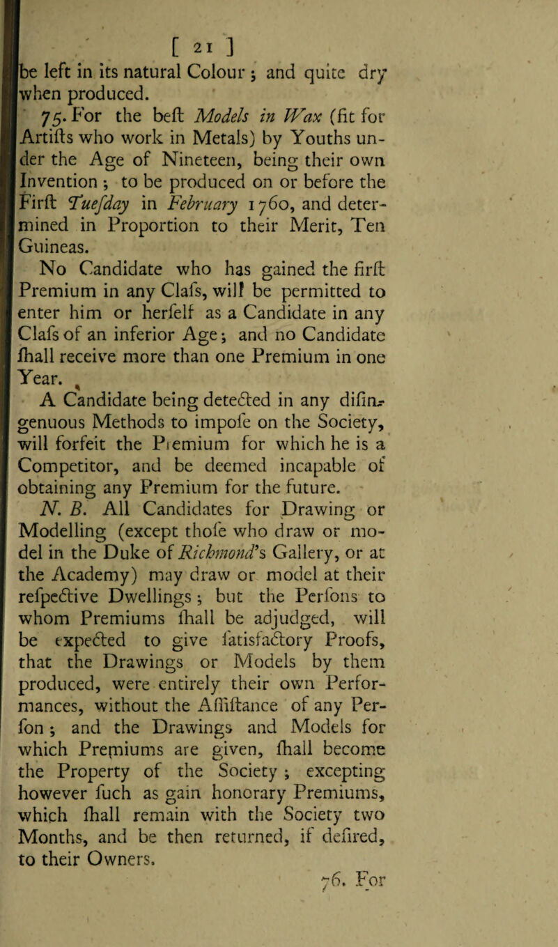 [be left in its natural Colour ; and quite dr/ when produced. 75. For the bed Models in Wax (fit for Artifts who work in Metals) by Youths un¬ der the Age of Nineteen, being their own Invention ; to be produced on or before the Firft ’Tuefday in February 1760, and deter¬ mined in Proportion to their Merit, Ten Guineas. No Candidate who has gained the firft Premium in any Clafs, will be permitted to enter him or herfelf as a Candidate in any Clafs of an inferior Age; and no Candidate Ihall receive more than one Premium in one Year. ^ A Candidate being detected in any difirir genuous Methods to impofe on the Society, will forfeit the Piemium for which he is a Competitor, and be deemed incapable of obtaining any Premium for the future. N. B. All Candidates for Drawing or Modelling (except thole who draw or mo¬ del in the Duke of Richmond’s Gallery, or at the Academy) may draw or model at their refpedtive Dwellings; but the Perl'ons to whom Premiums lhall be adjudged, will be txpedled to give l'atisfadtory Proofs, that the Drawings or Models by them produced, were entirely their own Perfor¬ mances, without the Afiiftance of any Per- fon; and the Drawings and Models for which Premiums are given, fhall become the Property of the Society ; excepting however fuch as gain honorary Premiums, which fhall remain with the Society two Months, and be then returned, if defired, to their Owners. 76. For