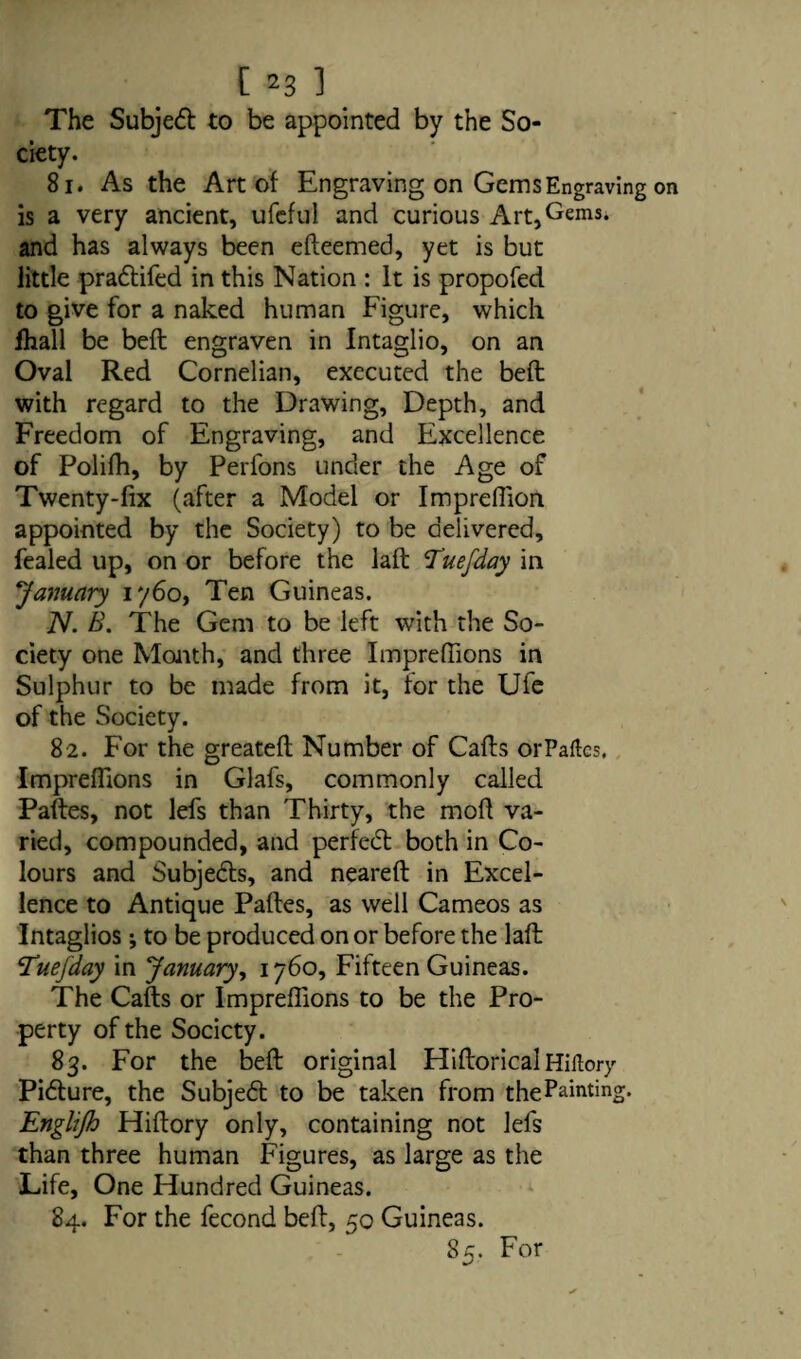 The Subject to be appointed by the So¬ ciety. 81. As the Art of Engraving on Gems Engraving is a very ancient, ufcftil and curious Art,Gems* and has always been efteemed, yet is but little pradtifed in this Nation : It is propofed to give for a naked human Figure, which fhall be beft engraven in Intaglio, on an Oval Red Cornelian, executed the beft with regard to the Drawing, Depth, and Freedom of Engraving, and Excellence of Polifh, by Perfons under the Age of Twenty-fix (after a Model or ImprelTion appointed by the Society) to be delivered, fealed up, on or before the laft Tuefday in January i'/6o, Ten Guineas. N. B. The Gem to be left with the So¬ ciety one Month, and three Impreffions in Sulphur to be made from it, tor the Ufe of the Society. 82. For the greateft Number of Cafts orPaftcs. Impreffions in Glafs, commonly called Paftes, not lefs than Thirty, the moff va¬ ried, compounded, and perfect both in Co¬ lours and Subjects, and neareft in Excel¬ lence to Antique Paftes, as well Cameos as Intaglios; to be produced on or before the laft !Tuefday in January, 1760, Fifteen Guineas. The Cafts or Impreffions to be the Pro¬ perty of the Society. 83. For the beft original HiftoricalHiitory Pidture, the Subjedt to be taken from the Painting. Englijh Hiftory only, containing not lefs than three human Figures, as large as the Life, One Hundred Guineas. 84. For the fecond beft, 50 Guineas. 85. For