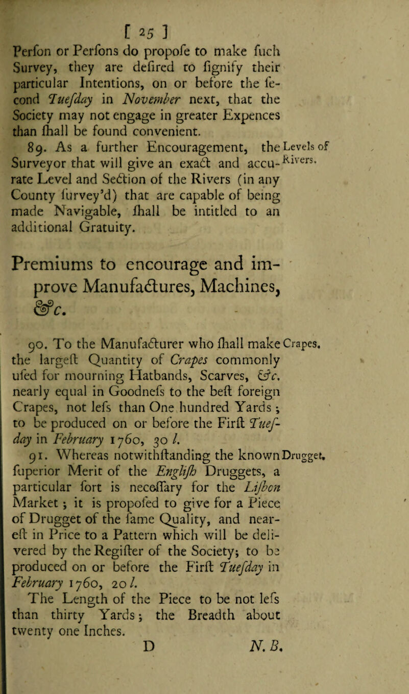 Perfon or Perfons do propofe to make fuch Survey, they are defired to fignify their particular Intentions, on or before the fe- cond luefday in November next, that the Society may not engage in greater Expences than fhall be found convenient. 89. As a further Encouragement, the Levels of Surveyor that will give an exadt and accu-^ivers- rate Level and Sedfion of the Rivers (in any County furvey’d) that are capable of being made Navigable, fhall be intitlecl to an additional Gratuity. Premiums to encourage and im¬ prove Manufactures, Machines, &c. 90. To the Manufacturer who fhall make Crapes, the largeft Quantity of Crapes commonly ufed for mourning Hatbands, Scarves, &c, nearly equal in Goodnefs to the bed foreign Crapes, not lefs than One hundred Yards; to be produced on or before the Firft Tuef- day in February 1760, 30 /. 91. Whereas notwithftanding the known Drugget, fuperior Merit of the Englijh Druggets, a particular fort is necoffary for the Lijbcn Market •, it is propofed to give for a Piece of Drugget of the fame Quality, and near- eft in Price to a Pattern which will be deli¬ vered by the Regifter of the Society; to be produced on or before the Firft Fuefday in February 1760, 20/. The Length of the Piece to be not lefs than thirty Yards; the Breadth about twenty one Inches. D N.B.