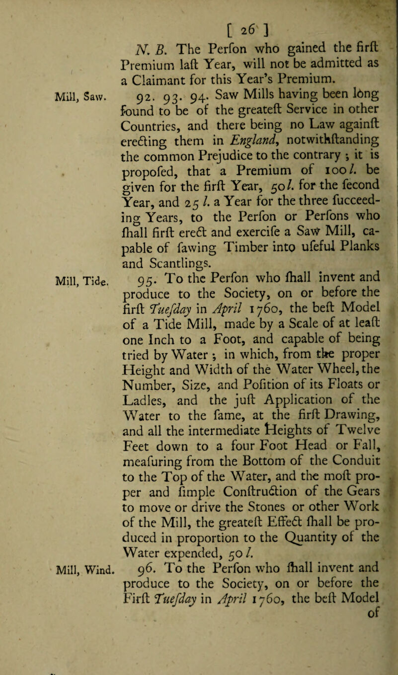 [ 26'] N. B. The Perfon who gained the firft Premium laft Year, will not be admitted as a Claimant for this Year’s Premium. Mill, Saw. 92. 93. 94. Saw Mills having been long found to be of the greateft Service in other Countries, and there being no Law againft ere£ting them in England, notwithstanding the common Prejudice to the contrary ; it is propofed, that a Premium of 100/. be given for the firft Year, 50 /. for the fecond Year, and 25 /. a Year for the three fucceed- ing Years, to the Perfon or Perfons who ftiall firft eredt and exercife a Saw Mill, ca¬ pable of fawing Timber into ufeful Planks and Scantlings. Mill, Tide. 95. To the Perfon who fhall invent and produce to the Society, on or before the firft 1’uefday in April 1760, the beft Model of a Tide Mill, made by a Scale of at leaft one Inch to a Foot, and capable of being tried by Water ; in which, from the proper Height and Width of the Water Wheel, the Number, Size, and Pofition of its Floats or Ladles, and the juft Application of the Water to the fame, at the firft Drawing, and all the intermediate Heights of Twelve Feet down to a four Foot Head or Fall, meafuring from the Bottom of the Conduit to the Top of the Water, and the moft pro¬ per and fimple Conftrudtion of the Gears to move or drive the Stones or other Work of the Mill, the greateft Effedt ftiall be pro¬ duced in proportion to the Quantity of the Water expended, 50 /. Mill, Wind. 96. To the Perfon who fhall invent and produce to the Society, on or before the Firft Tuefday in April 1760, the beft Model of