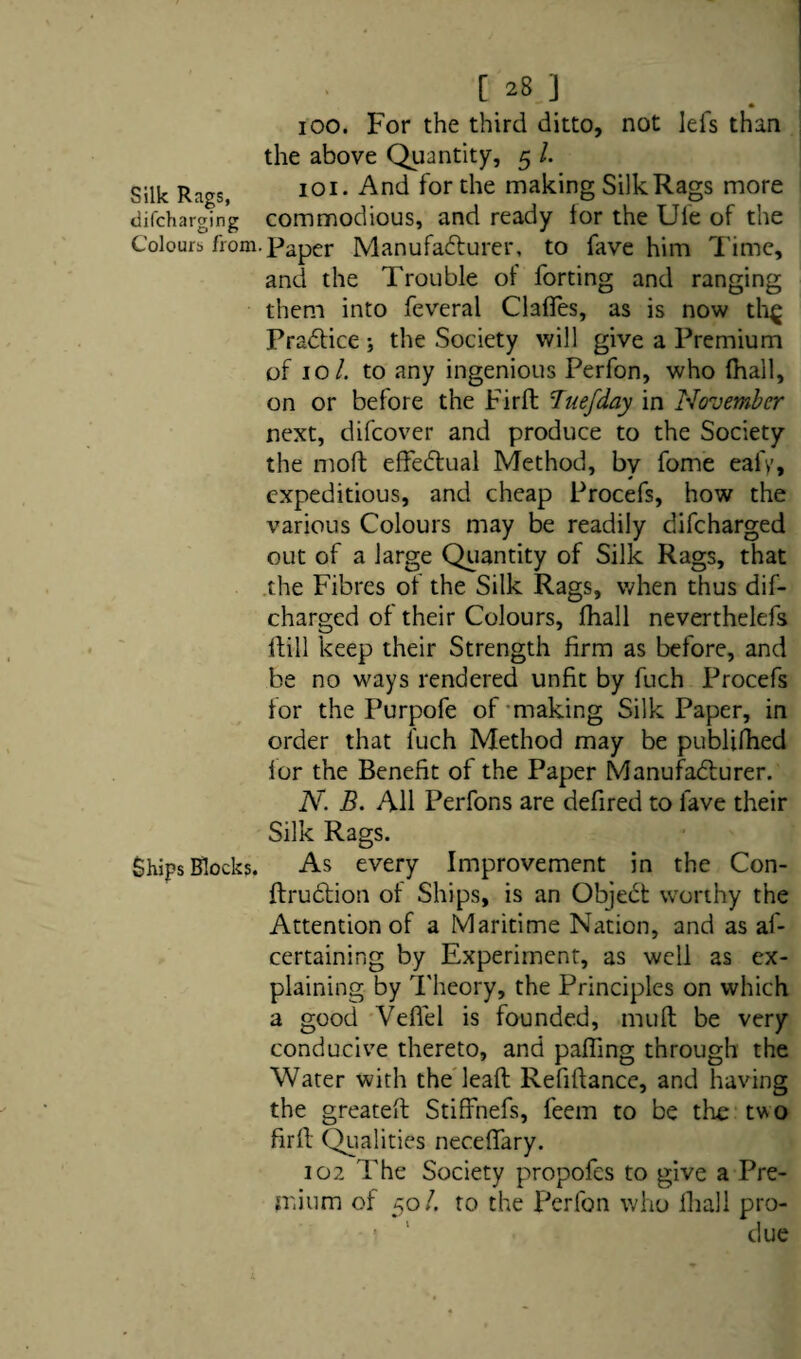 ioo. For the third ditto, not lefs than the above Quantity, 5 l. Silk Rags, 101. And for the making Silk Rags more difcharging commodious, and ready for the Uie of the Colours from.Paper Manufacturer, to fave him Time, and the Trouble of forting and ranging them into feveral Gaffes, as is now th^ Practice ; the Society will give a Premium of 10/. to any ingenious Perfon, who fhall, on or before the Firft Buefday in November next, difeover and produce to the Society the mod effectual Method, by fome eafy, expeditious, and cheap Procefs, how the various Colours may be readily difeharged out of a large Quantity of Silk Rags, that the Fibres of the Silk Rags, when thus dif¬ eharged of their Colours, fhall neverthelefs till keep their Strength firm as before, and be no ways rendered unfit by fuch Procefs for the Purpofe of making Silk Paper, in order that fuch Method may be publifhed lor the Benefit of the Paper Manufacturer. N. B. All Perfons are defired to fave their Silk Rags. Ships Blocks. As every Improvement in the Con- ftruction of Ships, is an Object worthy the Attention of a Maritime Nation, and as af- certaining by Experiment, as well as ex¬ plaining by Theory, the Principles on which a good Veflel is founded, mult be very conducive thereto, and paffmg through the Water with the lead Refiftance, and having the greated Stiffnefs, feem to be the tvo fird Qualities neceffary. 102 The Society propofes to give a Pre- ini urn of 50/. to the Perfon who fhall pro- •■ ' due