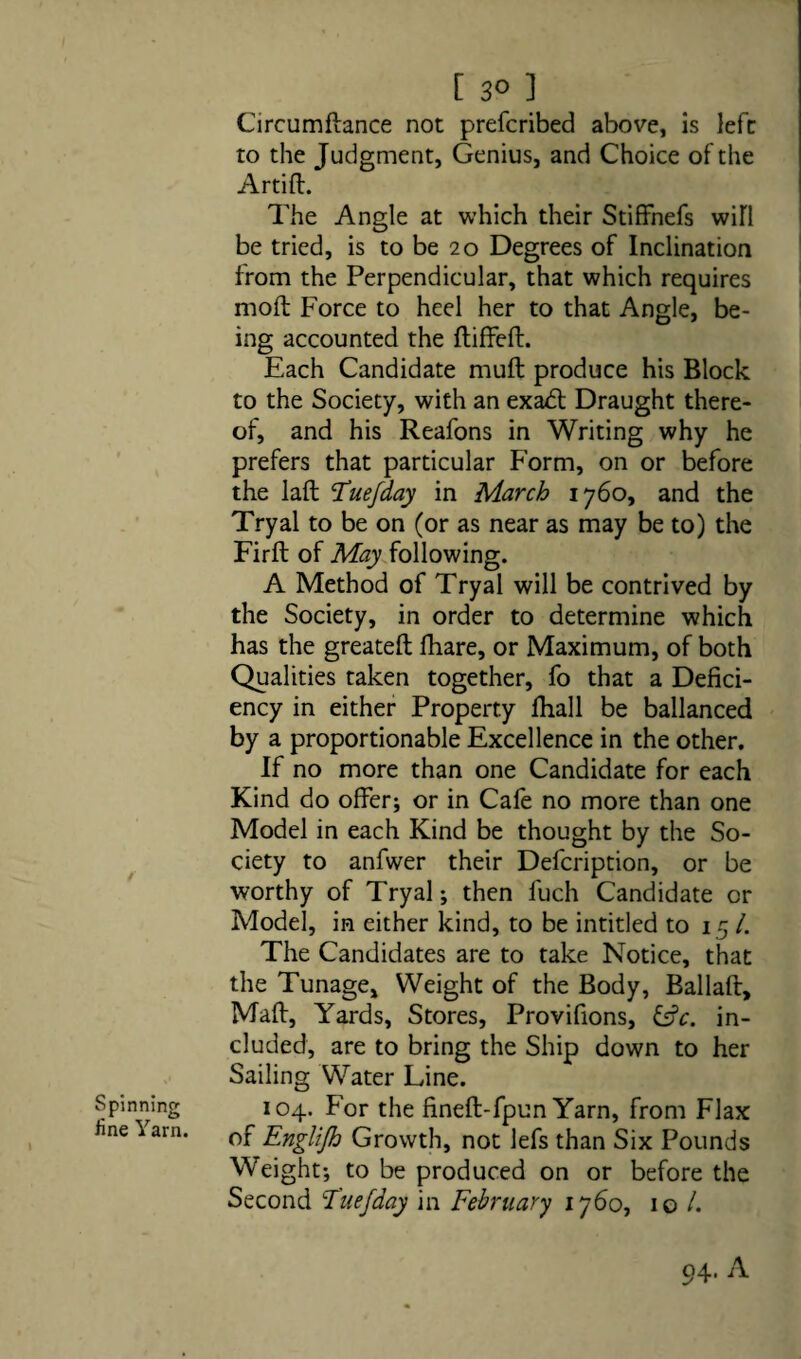 [ 3° ] Circumftance not prefcribed above, is left to the Judgment, Genius, and Choice of the Artiff. The Angle at which their Stiffnefs wifi be tried, is to be 20 Degrees of Inclination from the Perpendicular, that which requires moft Force to heel her to that Angle, be¬ ing accounted the ftiffeft. Each Candidate muft produce his Block to the Society, with an exadt Draught there¬ of, and his Reafons in Writing why he prefers that particular Form, on or before the laft Tuefday in March 1760, and the Tryal to be on (or as near as may be to) the Firft of May following. A Method of Tryal will be contrived by the Society, in order to determine which has the greateft fhare, or Maximum, of both Qualities taken together, fo that a Defici¬ ency in either Property fhall be ballanced by a proportionable Excellence in the other. If no more than one Candidate for each Kind do offer; or in Cafe no more than one Model in each Kind be thought by the So¬ ciety to anfwer their Defcription, or be worthy of Tryal; then l'uch Candidate or Model, in either kind, to be intitled to 15 /. The Candidates are to take Notice, that the Tunage, Weight of the Body, Ballaft, Maft, Yards, Stores, Provifions, £s?c. in¬ cluded, are to bring the Ship down to her Sailing Water Line. 104. For the fineft-fpun Yarn, from Flax of Englifh Growth, not lefs than Six Pounds Weight; to be produced on or before the Second Tuefday in February 1760, 10 /.