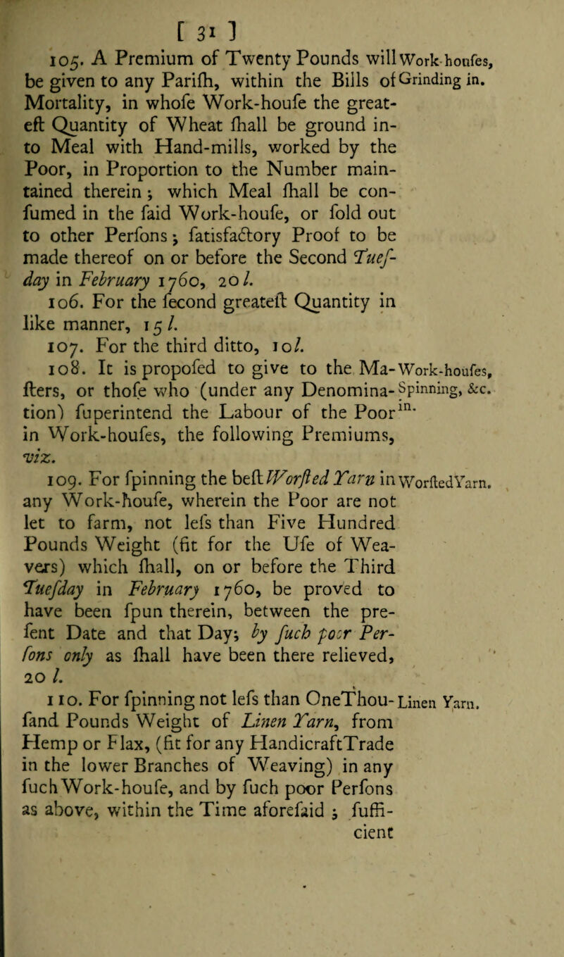 105- A Premium of Twenty Pounds will Work-houfes, be given to any Parifh, within the Bills of Grinding in. Mortality, in whofe Work-houfe the great- eft Quantity of Wheat fhall be ground in¬ to Meal with Hand-mills, worked by the Poor, in Proportion to the Number main¬ tained therein ; which Meal fhall be con- fumed in the faid Work-houfe, or fold out to other Perfons j fatisfa&ory Proof to be made thereof on or before the Second Tues¬ day in February 1760, 20/. 106. For the fecond greateft Quantity in like manner, 15 /. 107. For the third ditto, 10/. 108. It is propofed to give to the Ma-Work-houfes, fters, or thofe who (under any Denomina- Spinning, &c. tion) fuperintend the Labour of the Poor111* in Work-houfes, the following Premiums, viz. 109. For fpinning the beft IVor fled Yarn inworftedYarn. any Work-houfe, wherein the Poor are not let to farm, not lefs than Five Hundred Pounds Weight (fit for the Ufe of Wea¬ vers) which fhall, on or before the Third *Tuefday in February 1760, be proved to have been fpun therein, between the pre- fent Date and that Day; by fuch poor Per¬ fons only as fhall have been there relieved, 20 /. 110. For fpinning not lefs than OneThou-Linen Yarn, fand Pounds Weight of Linen Tarn, from Hemp or Flax, (fit for any HandicraftTrade in the lower Branches of Weaving) in any fuch Work-houfe, and by fuch poor Perfons as above, within the Time aforefaid ; fuffi- cient