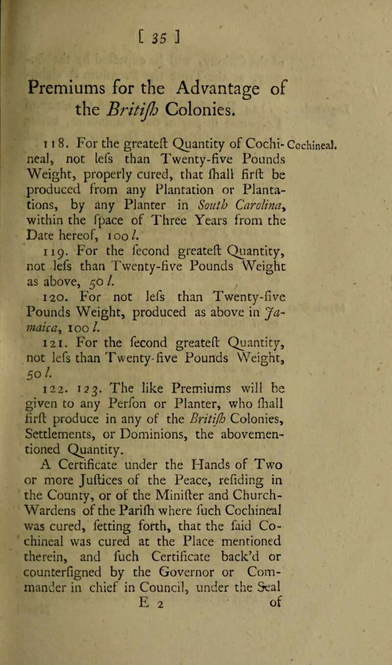 / Premiums for the Advantage of the Bi'itijlo Colonies. t i 8. For the greateft Quantity of Cochi- Cochineal, neal, not lets than Twenty-five Pounds Weight, properly cured, that fhall firft be produced from any Plantation or Planta¬ tions, by any Planter in South Carolina, within the fpace of Three Years from the Date hereof, 100 /. 119. For the fecond greateft Quantity, not lefs than Twenty-five Pounds Weight as above, 50 /. 120. For not lefs than Twenty-five Pounds Weight, produced as above in Ja¬ maica, 100 /. 121. For the fecond greateft Quantity, not lefs than Twenty-five Pounds Weight, Sol. 122. 123. The like Premiums will be given to any Perfon or Planter, who fhall firft produce in any of the Britifh Colonies, Settlements, or Dominions, the abovemen- tioned Quantity. A Certificate under the Hands of Two or more Juftices of the Peace, refiding in the County, or of the Minifter and Church- Wardens of the Parifh where fuch Cochineal was cured, fetting forth, that the faid Co¬ chineal was cured at the Place mentioned therein, and fuch Certificate back’d or counterfigned by the Governor or Com¬ mander in chief in Council, under the Seal E 2 of