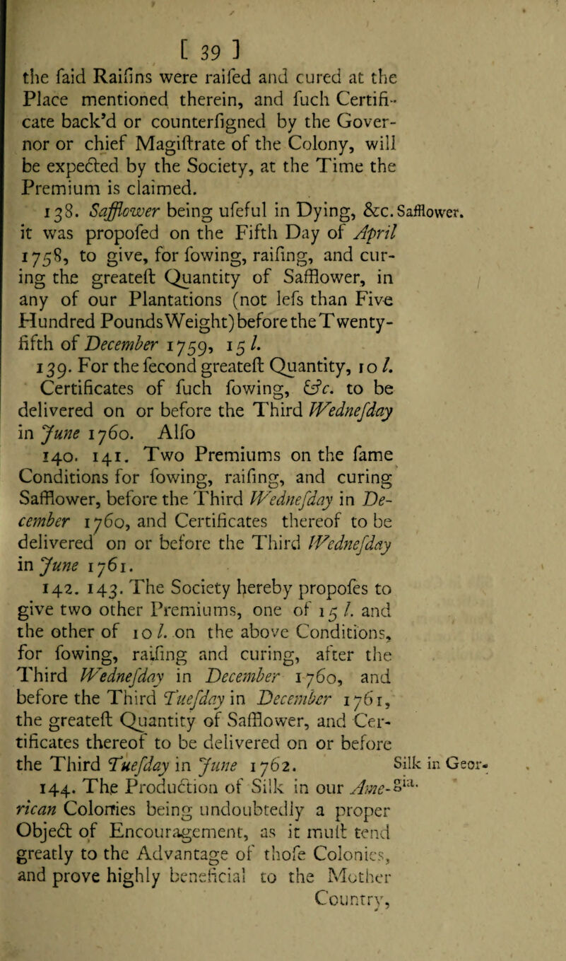 the faid RaiHns were raifed and cured at the Place mentioned therein, and fuch Certifi¬ cate back’d or counterfigned by the Gover¬ nor or chief Magiftrate of the Colony, will be expected by the Society, at the Time the Premium is claimed. 138. Safflower being ufeful in Dying, &c.Safflower, it was propofed on the Fifth Day of April 1758, to give, for fowing, raifing, and cur¬ ing the greateft Quantity of Safflower, in any of our Plantations (not lefs than Five Flundred Pounds Weight) before theT wenty- fifth of December 1759, 15 /. 139. For thefecond greateft Quantity, 10 /. Certificates of fuch fowing, &c. to be delivered on or before the Third Wednefday in June 1760. Alfo 140. 141. Two Premiums on the fame Conditions for fowing, raifing, and curing Safflower, before the Third Wednefday in De¬ cember 1760, and Certificates thereof to be delivered on or before the Third Wednefday in June 1761. 142. 143. The Society hereby propofes to give two other Premiums, one of 15 /. and the other of 10/. on the above Conditions, for fowing, raifing and curing, after the Third Wednefday in December 1760, and before the Third Tuefday in December 1761, the greateft Quantity of Safflower, and Cer¬ tificates thereof to be delivered on or before the Third Tuefday in June 1762. Silk in Geor 144. The Production of Silk in our Ame-&nl’ rican Colonies being undoubtedly a proper Objed of Encouragement, as it mult tend greatly to the Advantage of thofe Colonics, and prove highly beneficial to the Mother Country,