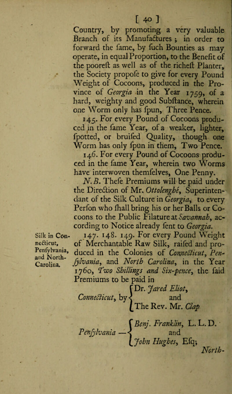 Silk in Con¬ necticut, Penfylvania, and North- Carolina. [ 40 ] Country, by promoting a very valuable Branch of its Manufadtures ; in order to forward the lame, by fuch Bounties as may operate, in equal Proportion, to the Benefit of the poorelt as well as of the richeft Planter, the Society propofe to give for every Pound Weight of Cocoons, produced in the Pro¬ vince of Georgia in the Year 1759, of a hard, weighty and good Subftance, wherein one Worm only has fpun. Three Pence. 145. For every Pound of Cocoons produ¬ ced in the fame Year, of a weaker, lighter, fpotted, or bruifed Quality, though one Worm has only fpun in them. Two Pence. 146. For every Pound of Cocoons produ¬ ced in the fame Year, wherein two Worms have interwoven themfelves. One Penny. N.B. Thefe Premiums will be paid under the Diredtion of Mr. Ottolenghe, Superinten- dant of the Silk Culture in Georgia, to every Perfon who fhall bring his or her Balls or Co¬ coons to the Public Filature at Savannah, ac¬ cording to Notice already fent to Georgia. 147. 148. 149. For every Pound Weight of Merchantable Raw Silk, raifed and pro¬ duced in the Colonies of Connecticut, Pen- fylvania, and North Carolina, in the Year 1760, Two Shillings and Six-pence, the faid Premiums to be paid in f Dr. Jared Eliot, Connecticut, by < and £The Rev. Mr. Clap f Benj. Franklin, L. L. D. Penfylvania —< and l John Hughes, Efq-, North-