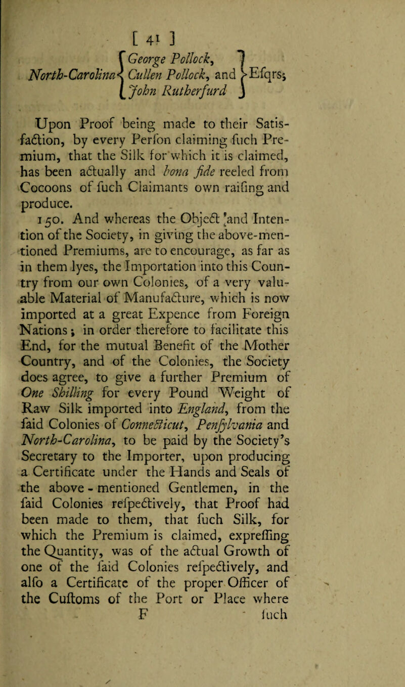 _ [ 4> ] f George Pollock, 1 North-Carolina < Cullen Pollock, and >Efqrs; [‘John Rutherfurd J Upon Proof being made to their Satis¬ faction, by every Perfon claiming fuch Pre¬ mium, that the Silk for which it is claimed, has been actually and bona fide reeled from Cocoons of fuch Claimants own raifing and produce. 150. And whereas the ObjeCt [and Inten¬ tion of the Society, in giving the above-men¬ tioned Premiums, are to encourage, as far as in them lyes, the Importation into this Coun¬ try from our own Colonies, of a very valu¬ able Material of Manufacture, which is now imported at a great Expence from Foreign Nations; in order therefore to facilitate this End, for the mutual Benefit of the Mother Country, and of the Colonies, the Society does agree, to give a further Premium of One Shilling for every Pound Weight of Raw Silk imported into England, from the faid Colonies of Connecticut, Penfyhania and North-Carolina, to be paid by the Society’s Secretary to the Importer, upon producing a Certificate under the Hands and Seals of the above - mentioned Gentlemen, in the faid Colonies refpeCtively, that Proof had been made to them, that fuch Silk, for which the Premium is claimed, expreffing the Quantity, was of the aCtual Growth of one of the faid Colonies refpeCtively, and alfo a Certificate of the proper Officer of the Cuftoms of the Port or Place where F ' Inch