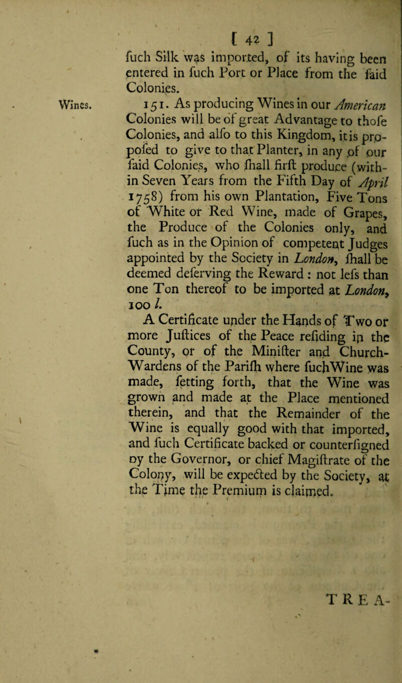 Wines. [ 4? ] fuch Silk was imported, of its having been entered in fuch Port or Place from the faid 151. As producing Wines in our American Colonies will be of great Advantage to thofe Colonies, and alfo to this Kingdom, it is pro- poled to give to that Planter, in any pf pur faid Colonies, who fhall Hrfb produce (with¬ in Seven Years from the Fifth Day of April 1758) from his own Plantation, Five Tons of White or Red Wine, made of Grapes, the Produce of the Colonies only, and fuch as in the Opinion of competent Judges appointed by the Society in London, fhall be deemed deferving the Reward : not lefs than one Ton thereof to be imported at London 100 /. A Certificate under the Hands of Two or more Juft ices of the Peace reftding ip the County, or of the Minifter and Church- Wardens of the Parifh where fuchWine was made, fetting forth, that the Wine was grown and made at the Place mentioned therein, and that the Remainder of the Wine is equally good with that imported, and fuch Certificate backed or counterfigned Dy the Governor, or chief Magiftrate of the Colony, will be expe&ed by the Society, at the Time the Premium is claimed. T R E A-