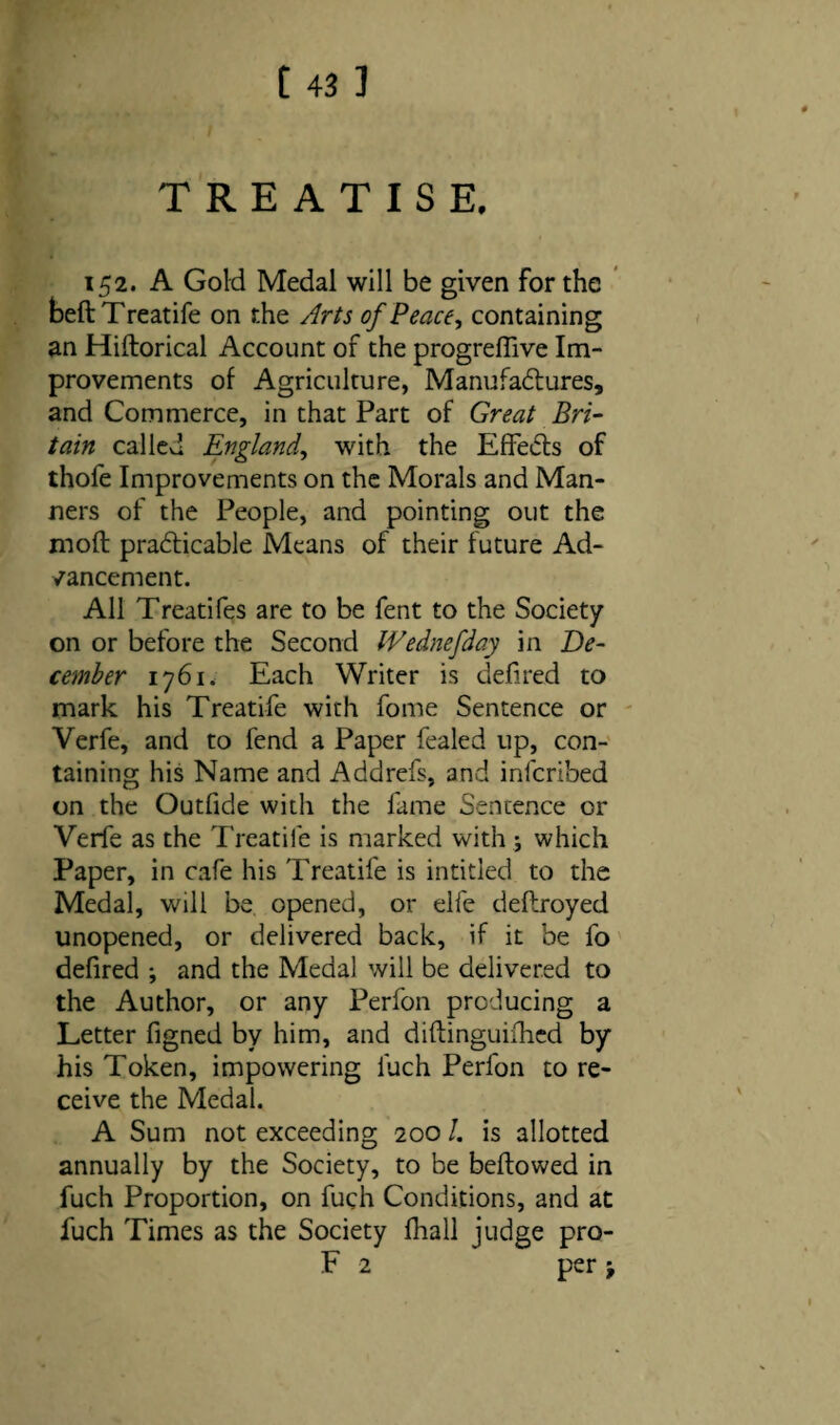 TREATISE. 152. A Gold Medal will be given for the beft Treatife on the Arts of Peace, containing an Hiftorical Account of the progreffive Im¬ provements of Agriculture, Manufactures, and Commerce, in that Part of Great Bri¬ tain called England, with the EffeCls of thofe Improvements on the Morals and Man¬ ners of the People, and pointing out the molt: practicable Means of their future Ad¬ vancement. All Treatifes are to be fent to the Society on or before the Second IVednefday in De¬ cember 1761. Each Writer is defired to mark his Treatife with fome Sentence or Verfe, and to fend a Paper fealed up, con¬ taining his Name and Addrefs, and infcribed on the Outfide with the fame Sentence or Verfe as the Treatife is marked with ; which Paper, in cafe his Treatife is intitled to the Medal, will be opened, or elfe deftroyed unopened, or delivered back, if it be fo defired *, and the Medal will be delivered to the Author, or any Perfon producing a Letter figned by him, and diftinguiihcd by his Token, impowering fuch Perfon to re¬ ceive the Medal. A Sum not exceeding 200 /. is allotted annually by the Society, to be bellowed in fuch Proportion, on fuch Conditions, and at fuch Times as the Society fhall judge pro- F 2 per j