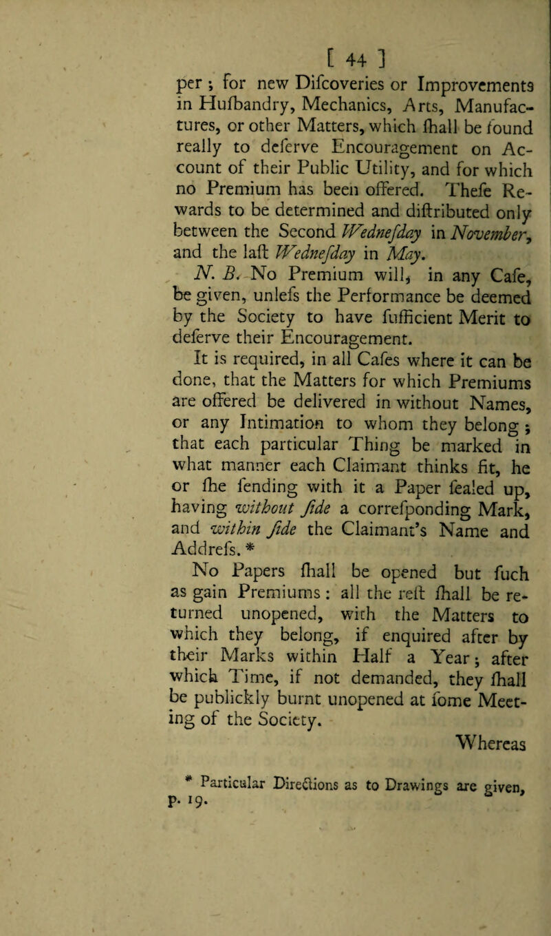 per ; for new Difcoveries or Improvements in Huibandry, Mechanics, Arts, Manufac¬ tures, or other Matters, which fhall be found really to deferve Encouragement on Ac¬ count of their Public Utility, and for which no Premium has been offered. Thefe Re¬ wards to be determined and diftributed only between the Second PFednefday in November, and the laft Wednefday in May. N. B. No Premium will, in any Cafe, be given, unlefs the Performance be deemed by the Society to have fufficient Merit to deferve their Encouragement. It is required, in all Cafes where it can be done, that the Matters for which Premiums are offered be delivered in without Names, or any Intimation to whom they belong ; that each particular Thing be marked in what manner each Claimant thinks fit, he or fhe fending with it a Paper fealed up, having ’without fide a correfponding Mark, and ‘within fide the Claimant’s Name and Addrefs. * No Papers fhall be opened but fuch as gain Premiums : all the reft fhall be re¬ turned unopened, with the Matters to which they belong, if enquired after by their Marks within Half a Year; after which Time, if not demanded, they fhall be publickly burnt unopened at fome Meet¬ ing of the Society. Whereas * Particular Directions as to Drawings are given, p. 19.