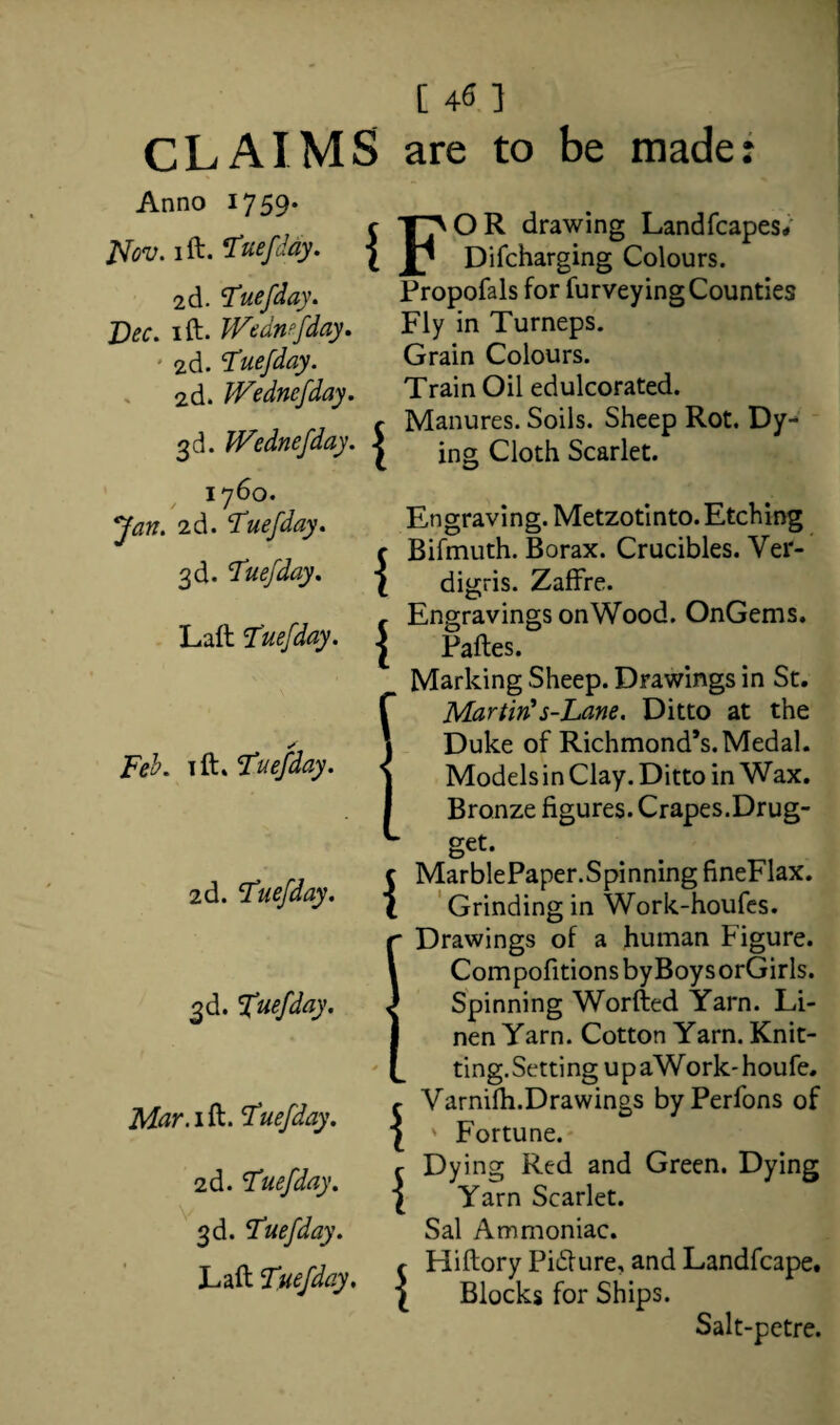 [ 45 ] CLAIMS are to be made: Anno 1759- JSfov. I ft. Tuefday. 2d. tuefday. Dec. 1 ft. Wednesday. 2d. Tuefday. 2d. JVednefday. 3d. Wednefday. , i76°- Jan. 2d. ‘Tuefday. 3d. Tuefday. c TJVOR drawing Landfcapes, { Difcharging Colours. { Propofals for furveying Counties Fly in Turneps. Grain Colours. Train Oil edulcorated. Manures. Soils. Sheep Rot. Dy¬ ing Cloth Scarlet. Engraving. Metzotinto. Etching Bifmuth. Borax. Crucibles. Ver¬ digris. Zaffre. Engravings onWood. OnGems. Paftes. Marking Sheep. Drawings in St. Martin's-Lane. Ditto at the . , Duke of Richmond’s. Medal. Te1. ift. Tuefday. ^ ModelsinClay.Ditto in Wax. Bronze figures. Crapes.Drug- 1 Laft Tuefday. | 2d. Tuefday. | 1 i 1 Mar.ifo. Tuefday. 2d. Tuefday. 3d. Tuefday. Laft Tuefday. L get. c MarblePaper.SpinningfineFlax. ( Grinding in Work-houfes. r Drawings of a human Figure. CompofitionsbyBoysorGirls. Spinning Worfted Yarn. Li¬ nen Yarn. Cotton Yarn. Knit¬ ting. Setting upaWork-houfe. Varnifh.Drawings byPerfons of ' Fortune.- Dying Red and Green. Dying Yarn Scarlet. Sal Ammoniac. Hiftory Pidlure, and Landfcape. Blocks for Ships. Salt-pctre.