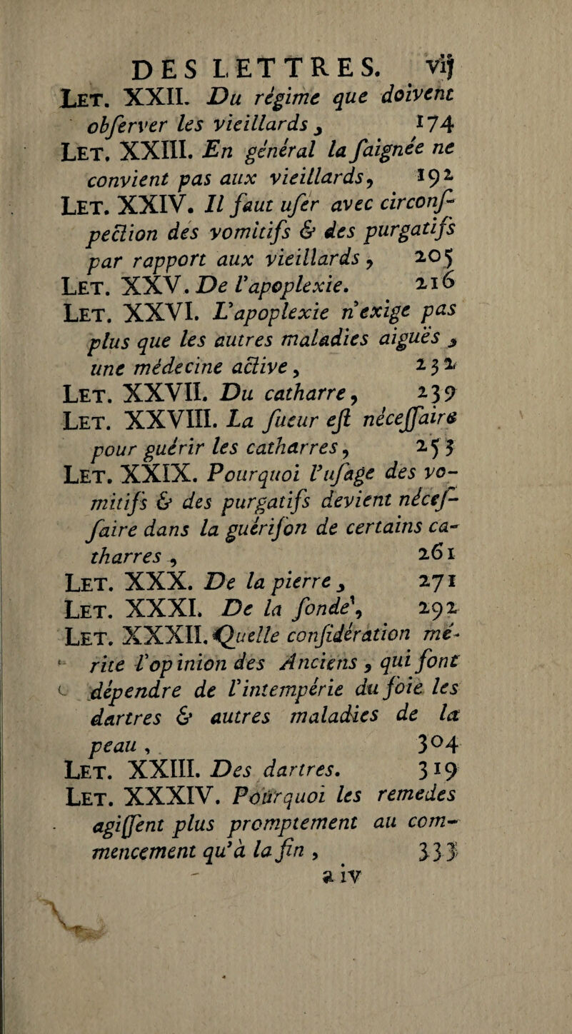DES LETTRES. vif Let. XXII. Du régime que doivent obferver les vieillards 9 *74 Let, XXIII. En général la faignée ne convient pas aux vieillards, *9* Let. XXIV. Il faut ufer avec circonf- pection des vomitifs & des purgatifs par rapport aux vieillards > 205 Let. XXV. De Vapoplexie. 216 Let. XXVI. Vapoplexie n exige pas plus que les autres maladies aigues y une médecine active, 2 3 * Let. XXVII. Du catharre, 23? Let. XXVIII. La fueur ejl nèceffaira pour guérir les catharres, 253 Let. XXIX. Pourquoi Vufage des vo¬ mitifs & des purgatifs devient nécef- faire dans la guérifon de certains ca¬ tharres , 261 Let. XXX. De la pierre , 271 Let. XXXI. De la fonde\ 292 Let. XXXII. Quelle confédération mé¬ rite Vop inion des Anciens 9 qui font l dépendre de Vintempérie du foie les dartres & autres maladies de la peau, 3°4 Let. XXIII. Des dartres. 3*9 Let. XXXIV. Pourquoi les remedes agiffent plus promptement au com¬ mencement qu'à la fin , 3 3 3; a iv