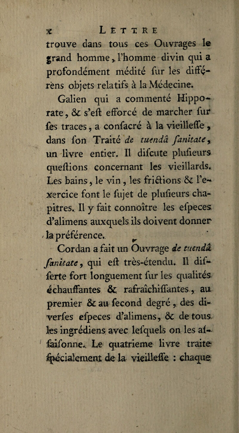 trouve dans tous ces Ouvrages le grand homme, l’homme divin qui a profondément médité fur les diffé- rèns objets relatifs à la Médecine. Galien qui a commenté Hippo¬ rate , & s’eft efforcé de marcher fur fes traces, a confacré à la vieilleffe , dans fon Traité de tuendà fanitate, un livre entier. Il difcute plufieurs queflions concernant les vieillards. Les bains > le vin, les fri&ions & l’e¬ xercice font le fujet de plufieurs cha¬ pitres. Il y fait connoître les efpeces d’alimens auxquels ils doivent donner / la préférence.. r Cordan a fait un Ouvrage de taenia, fanitate, qui eft très-étendu. Il dif- ferte fort longuement fur les qualités échauffantes & rafraîchiffantes, au premier & au fécond degré , des di- verfes efpeces d’alimens, 6c de tous les ingrédiens avec lefquels on les al- faifonne*. Le quatrième livre traite %éciakment de la vieilleffe : chaque