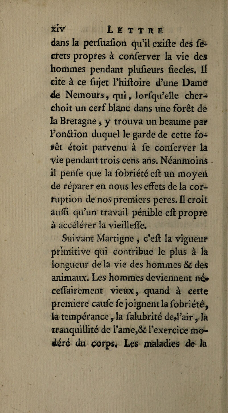 xîv Lettre dans la perfuafion qu’il exifte des fé± crets propres à conferver la vie des hommes pendant plufieurs fie des. Il cite à ce fiijet l’hiftoire d’une Dame de Nemours , qui 9 lorfqu’elle cher- choit un cerf blanc dans une forêt de la Bretagne , y trouva un beaume par l’on&ion duquel le garde de cette fo¬ rêt étoit parvenu à fe conferver la vie pendant trois cens ans. Néanmoins - il penfe que la fobriété eft un moyen de réparer en nous les effets de la cor¬ ruption de nos premiers peres. Il croit aufli qu’un travail pénible efl propre à accélérer la vieilleffe. Suivant Martigne , c’efl la vigueur primitive qui contribue le plus à la longueur de la vie des hommes &C des animaux. Les hommes deviennent ne?* ceffairement vieux, quand à cette première caufe fe joignent la fobriété , la tempérance, la falubrité de*Pair, la tranquillité de l’ame,& l’exercice mo¬ déré du corps. Les maladies de la