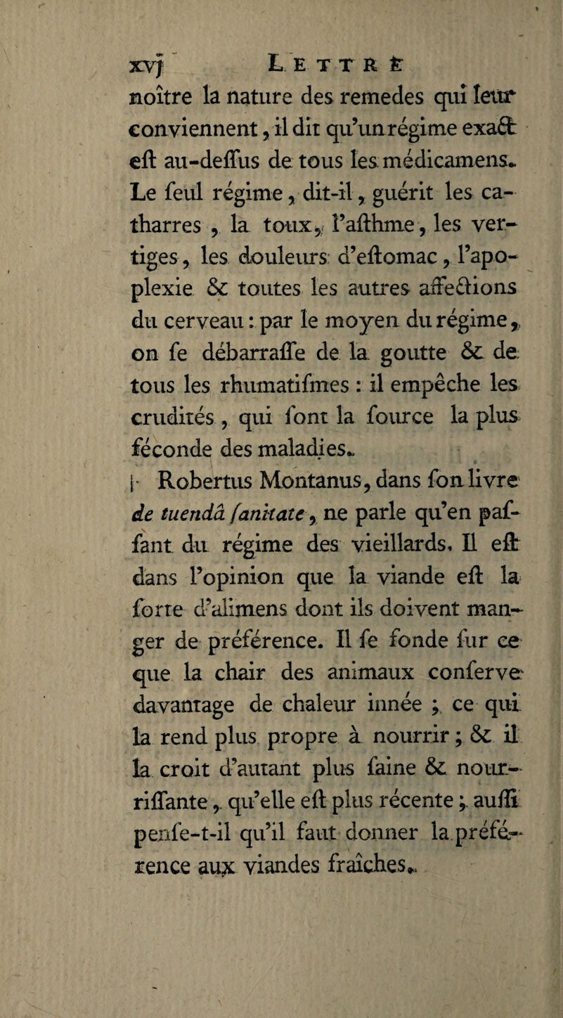 xvf L e t t r é noître la nature des remedes qui leur conviennent, il dit qu’un régime exaéfc eft au-deffus de tous les médicamens* Le feul régime, dit-il, guérit les ca- tharres , la toux* l’afthme, les ver¬ tiges , les douleurs d’eilomac, l’apo¬ plexie & toutes les autres affedions du cerveau : par le moyen du régime, on fe débarraffe de la. goutte & de tous les rhumatifmes : il empêche les crudités , qui font la fource la plus féconde des maladies* [■ Robertus Montanus, dans fon livre de tuendâ fanhatc, ne parle qu’en paf- fant du régime des vieillards. Il eft dans l’opinion que la viande eft la forte d’alimens dont ils doivent man¬ ger de préférence. Il fe fonde fur ce que la chair des animaux conferve davantage de chaleur innée ; ce qui. la rend plus propre à nourrir ; &: il la croit d’autant plus faine & nour- riflantequ’elle eft plus récente ; aufîi penfe-t-il qu’il faut donner la préfé¬ rence aux viandes fraîches *.