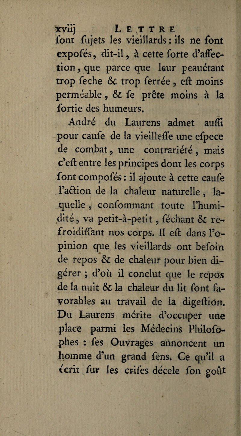 xviij Lettre font fujets les vieillards : ils ne font expofés, dit-il, à cette forte d’affec¬ tion, que parce que leur peauétant trop feche ôc trop ferrée , eft moins perméable, & fe prête moins à la fortie des humeurs. André du Laurens admet aufli pour caufe de la vieilleffe une efpece de combat, une contrariété , mais c’eft entre les principes dont les corps font compofés: il ajoute à cette caufe l’a&ion de la chaleur naturelle, la¬ quelle , confommant toute l’humi¬ dité , va petit-à-petit, féchant 6c re- froidiffant nos corps. Il eft dans l’o¬ pinion que les vieillards ont befoin de repos & de chaleur pour bien di¬ gérer ; d’oii il conclut que le repos de la nuit & la chaleur du lit font fa¬ vorables au travail de la digeffion. Du Laurens mérite d’occuper une place parmi les Médecins Philofo- phes : fes Ouvrages annoncent un homme d’un grand fens. Ce qu’il a écrit fur les crifes décele fon goût