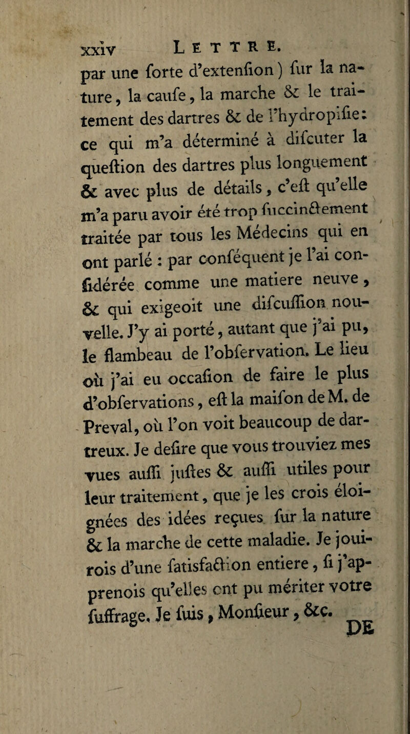par une forte d’extenfion ) fur la na¬ ture , la caufe, la marche & le trai¬ tement des dartres 61 de l’hydropifie; ce qui m’a determme a difcuter la queftion des dartres plus longuement & avec plus de détails, c’ell qu elle m’a paru avoir été trop fviccin£fement traitée par tous les Médecins qui en ont parlé : par conféquent je l’ai con- fidérée comme une matière neuve , §£ qui exigeoit une difcuiîion nou¬ velle. J’y ai porté, autant que j’ai pu, le flambeau de l’obfervation. Le lieu oii j’ai eu occafion de faire le plus d’obfervations, efl la maifon de M. de Preval, où l’on voit beaucoup de dar- treux. Je defire que vous trouviez mes vues aufîi jufles ÔC aufîi utiles pour leur traitement, que je les crois éloi¬ gnées des idées reçues fur la nature & la marche de cette maladie. Je joui- rois d’une fatisfaéhon entière, fi j ap* prenois qu’elles ont pu mériter votre fuffrage, Je luis, Monteur, &c.