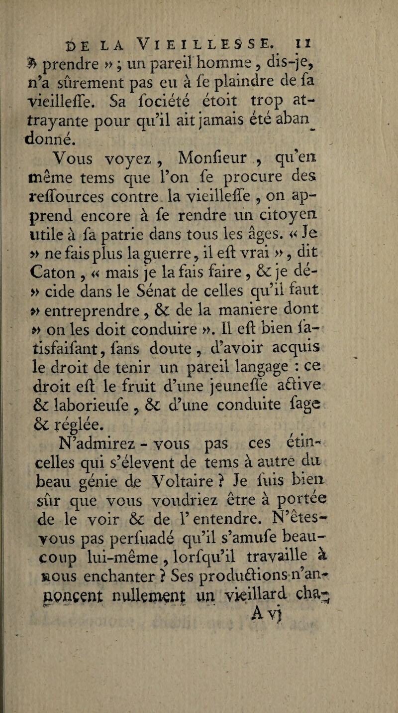 & prendre » ; un pareil homme, dis-je, n’a sûrement pas eu à fe plaindre de fa vieilleffe. Sa fociété étoit trop at¬ trayante pour qu’il ait jamais été aban^ donné. Vous voyez , Monffeur , qu’en même tems que l’on fe procure des reffources contre la vieilleffe , on ap¬ prend encore à fe rendre un citoyen utile à fa patrie dans tous les âges. « Je » ne fais plus la guerre, il eff vrai », dit Caton , « mais je la fais faire , 6c je dé- » eide dans le Sénat de celles qu’il faut » entreprendre , 6c de la maniéré dont » on les doit conduire ». 11 eff bien fa- tisfaifant, fans doute , d’avoir acquis le droit de tenir un pareil langage : ce droit eff le fruit d’une jeuneffe aêiive 6c laborieufe , 6c d’une conduite fage 6c réglée. N’admirez - vous pas ces étin¬ celles qui s’élèvent de tems à autre du beau génie de Voltaire ? Je luis bien sûr que vous voudriez être à portée de le voir 6c de l’entendre. N’êtes- vous pas perfuadé qu’il s’amufe beau¬ coup lui-même , lorfqu’il travaille à mous enchanter ? Ses produirions n’an- nonçenl nullement un vieillard cha- 0**“- — • — ^ » •