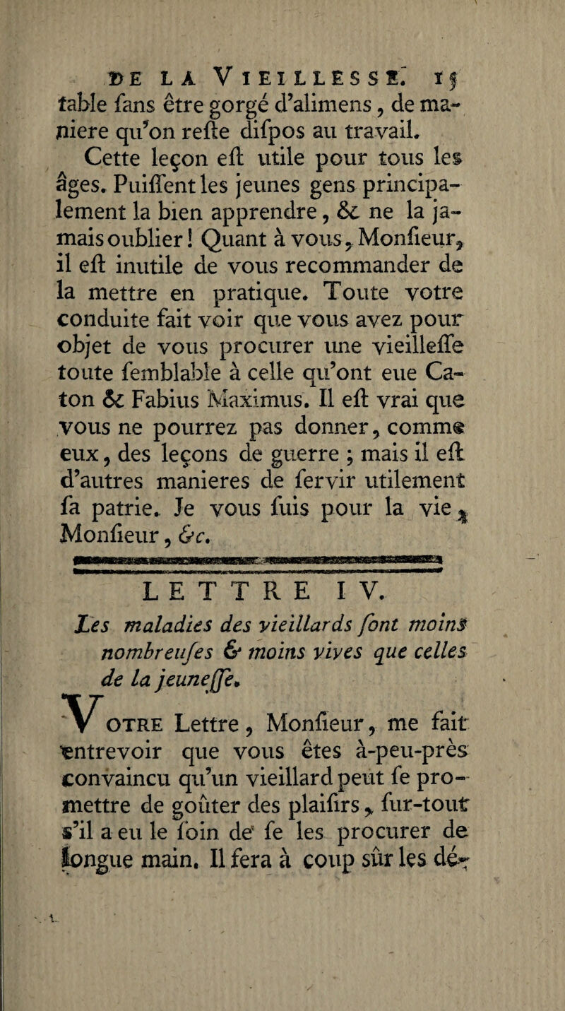 fable fans être gorgé d’alimens, de ma¬ niéré qu’on relie difpos au travail. Cette leçon ell utile pour tous les âges. Puiffentles jeunes gens principa¬ lement la bien apprendre, ne la ja¬ mais oublier! Quant à vouSyMonfieur, il eft inutile de vous recommander de la mettre en pratique. Toute votre conduite fait voir que vous avez pour objet de vous procurer une vieillelfe toute femblable à celle qu’ont eue Ca¬ ton &c Fabius Maximus. Il elt vrai que vous ne pourrez pas donner, comm§ eux, des leçons de guerre ; mais il elt d’autres maniérés de fervir utilement fa patrie. Je vous fuis pour la vie ^ Monlieur, &c, lTeTT*r e iv. Les maladies des vieillards font moins nombreufes & moins vives que celles de la jeuneffe, Votre Lettre , Monlieur, me fait entrevoir que vous êtes à-peu-près convaincu qu’un vieillard peut fe pro¬ mettre de goûter des plaifirs * fur-tout s’il a eu le foin de5 fe les procurer de longue main. Il fera à coup sûr les dé*: